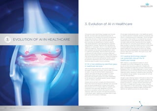 EVOLUTION OF AI IN HEALTHCARE
3. Evolution of AI in Healthcare
AI has been breaking grounds in the healthcare sector
by assisting doctors, hospitals, pharma companies and
others in tackling practical challenges. There has been
an increase in the number of companies focusing on
implementing AI in the healthcare sector. Recently, it
has been observed that hospitals and other players
are shifting from using the cloud platforms solely for
data storage to using the infrastructure for customized
AI-based applications like clinical decision support,
patient diagnosis, drug discovery and so on, largely
due to the various capabilities of cloud platforms like
Amazon Web Services (AWS), Microsoft Azure, IBM
Bluemix and others.
3.2 Leading technology players
can potentially disrupt the AI
healthcare market
IBM’s Watson, a specialized AI platform, which
competes with human intelligence, has recently
proven to have enormous potential in healthcare,
after it managed to diagnose a woman suffering from
leukaemia. Now, AI is being deployed in various other
applications such as mining medical records, designing
treatment plans, assisting in repetitive jobs, providing
consultations, drug creation, using avatars for clinical
training, among others.
Google is also creating waves of disruption using AI for
healthcare through DeepMind – capable of detecting
and analyzing health risks through data collection and
predictive analytics. Google recently partnered with
UK’s NHS in a healthcare AI project using computer
vision algorithms. In this partnership, Google is helping
NHS in analyzing the medical images collected from
patients for detecting cancer at an early stage.
Among the many technology changes over the last
decade, we have seen the substantial growth of
data analytics for handling, processing, and gainfully
using large amounts of data. However, since data
analytics can only work with historical data and
give outcomes as predefined by humans, specific
rule-based algorithms were developed to augment
data analytics, thereby imparting the ‘self-learning’
capability to computers, which is now referred to as
“Machine Learning”. Machine learning did not require
the computers to be explicitly programmed, which
is a definitive advantage. Machine learning was then
combined with data analytics to analyze data and
develop complex algorithms to predict models, which
was named as predictive analytics. Predictive analytics
is driven by a set of rules defined by humans, known
as predictive algorithms which are used to analyze
historical data to predict future outcomes.
3.1 AI is now addressing identified gaps
in healthcare services
With its growing population, the world is seeing a
shortage of healthcare workers, and this gap continues
to widen. As per the World Health Organisation
(WHO), the world will be short of about 13 million
healthcare workers by 2035. Moreover, training
physicians and health workers has been challenging
as the demand for qualified trainers remains largely
unmet in various countries.
Despite advanced technologies and developments,
there were some discrepancies between the outcomes
and the results predicted by humans which led to
the evolution of AI. AI mainly refers to systems and
computers that have been designed to provide
solutions to problems without the need for human
inference. With the concept of AI gaining popularity
in the recent years, healthcare has been able to cope
with some of the present challenges.
ARTIFICIAL INTELLIGENCE IN HEALTHCAREAPRIL 2018 // © 2018 Mindfields Pty Ltd.8 // // 9
3.
GROW FOR TOMORROW
 
