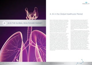AI IN THE GLOBAL HEALTHCARE MARKET
4. AI in the Global Healthcare Market
Recently, the US market has seen higher adoption
of AI to decrease the cost of care and improve
the outcomes. This was driven by regulatory push
for value-based care through various legislations,
which forced the providers to adopt EHR platforms.
The effective implementation of EHR can act as
a foundation for AI to leverage the medical data.
Healthcare, compared to other industries, will see a
greater potential for AI, addressing many challenges
relating to care provision, diagnostics, and drug
discovery.
In US, AI applications and platforms which have been
put to practical use, especially in hospital setting, have
resulted in tangible benefits like early diagnosis of
conditions, operational improvements like reduction of
wait time and improving care provision workflow, and
targeted therapy administration. It is expected that,
within the next two years, about 35% of healthcare
organizations plan to adopt AI to improve patient
experience. Arterys, which helps diagnose heart
problems in 15 seconds, was approved by Food and
Drug Administration (FDA) and has already been
put to use with its artificial self-learning network
across multiple cases. Mayo Clinic has collaborated
with health tech start-ups like Tempus and AliveCor.
Tempus helps Mayo Clinic offer customized treatment
options using genomic based therapy to treat
conditions like cancer. AliveCor, with its AI platform
helps Mayo Clinic in early detection of Cardiac
Arrythmia. Silicon Valley based El Camino Hospital
has drastically reduced the fall rate of patients by
analyzing the likelihood of falls using machine learning.
Similar to other industries, healthcare is witnessing a
shift to consumerization, pushing payers and providers
to focus on value-based care and improve the health
outcomes. Across various geographies, advanced
tools like AI are being implemented to address varied
stakeholders challenges and augment care provision.
In most economies, irrespective of the stages of
development, the cost and demand for care is rising,
thereby increasing the need for digital technologies.
It becomes imperative to provide seamless and
integrated care by leveraging the benefits of the
connected ecosystem, where patients, providers,
payers and other stakeholders are increasingly
adopting technology to simplify the processes.
Advanced and developed economies like US, Germany,
Canada, and UK spend a huge proportion of GDP
on healthcare, however, the adoption of proven
technologies like AI is yet to gain importance in their
health systems. Though US is the highest spender
on healthcare globally, as a percentage of its GDP, it
faces challenges like rising cost of healthcare provision,
shortage of primary care professionals, poor-quality
outcome and lack of coverage for a high percentage
of the population. US spends two and a half times
higher than the average of Organisation for Economic
Co-operation and Development (OECD) countries on
healthcare, with significant proportion being out of
pocket or voluntary coverage. It also has the highest
rates of medication errors compared to other OECD
countries. The average insurance subscription in US
is about USD 400 a month and significant amount of
healthcare service contributions are co-payments / out
of pocket share.
ARTIFICIAL INTELLIGENCE IN HEALTHCAREAPRIL 2018 // © 2018 Mindfields Pty Ltd.12 // // 13
4.
GROW FOR TOMORROW
 