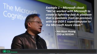 Example	1	– Microsoft	cloud:	
“We’ve	worked	with	Microsoft	to	
create	a	lightning-fast	AI	platform	
that	is	available	from	on-premises	
with	our	DGX-1	supercomputer	to	
the	Microsoft	Azure	cloud.”
- Jen-Hsun	Huang
CEO	at	NVIDIA
 