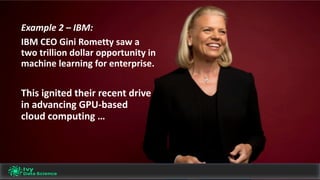 Example	2	– IBM:	
IBM	CEO	Gini	Rometty	saw	a	
two	trillion	dollar	opportunity	in	
machine	learning	for	enterprise.
This	ignited	their	recent	drive	
in	advancing	GPU-based	
cloud	computing	…
 