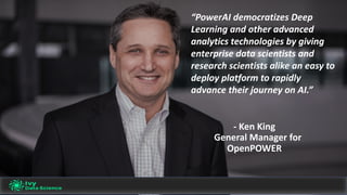 “PowerAI democratizes	Deep	
Learning	and	other	advanced	
analytics	technologies	by	giving	
enterprise	data	scientists	and	
research	scientists	alike	an	easy	to	
deploy	platform	to	rapidly	
advance	their	journey	on	AI.”
- Ken	King
General	Manager	for	
OpenPOWER
 