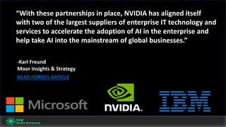 -Karl	Freund
Moor	Insights	&	Strategy
“With	these	partnerships	in	place,	NVIDIA	has	aligned	itself	
with	two	of	the	largest	suppliers	of	enterprise	IT	technology	and	
services	to	accelerate	the	adoption	of	AI	in	the	enterprise	and	
help	take	AI	into	the	mainstream	of	global	businesses.”
READ	FORBES	ARTICLE
 