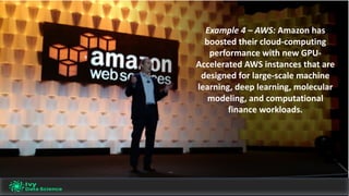 Example	4	– AWS:	Amazon	has	
boosted	their	cloud-computing	
performance	with	new	GPU-
Accelerated	AWS	instances	that	are	
designed	for	large-scale	machine	
learning,	deep	learning,	molecular	
modeling,	and	computational	
finance	workloads.	
 
