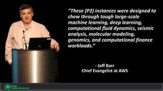 “These	(P2)	instances	were	designed	to	
chew	through	tough	large-scale	
machine	learning,	deep	learning,	
computational	fluid	dynamics,	seismic	
analysis,	molecular	modeling,	
genomics,	and	computational	finance	
workloads.”	
- Jeff	Barr
Chief	Evangelist	at	AWS
 