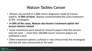 Watson	Tackles	Cancer
• Watson	was	tested	on	1,000	cancer	diagnoses	made	by	human	
experts.	In	99%	of	them,	Watson	recommended	the	same	treatment	
as	the oncologists
• In	30%	of	the	cases,	Watson	also	found	a	treatment	option	the	
human	doctors	missed
• Some	treatments	were	based	on	research	papers	that	the	doctors	
had	not	read	— more	than	160,000	cancer	research	papers	are	
published	a	year
• Other	treatment	options	surfaced	in	new	clinical	trials	the	oncologists	
had	not	yet	seen	announced	on	the	web.
Ivy	Data	Science						AI	- State	of	Play	v0.10							Peter	Morgan				
Dec	2016
43©	Ivy	Data	Science
 