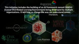 This	initiative	includes	the	building	of	an	AI	framework	named	CANDLE	
(Cancer	Distributed	Learning	Environment)	being	developed	by	multiple	
organizations.	It	will	help	us	change	the	way	we	understand	cancer.
 