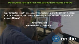 “A patient	gets	a	lung	CT	screening.	By	immediately	giving	the	clinician	the	most	
accurate	information,	the	patient	is	less	likely	to	have	a	missed	diagnosis	or	an	
unneeded	biopsy.”
Enlitic applies	state	of	the	art	deep	learning	technology	to	medicine	
- Jeremy	Howard
Founder	and	CEO	of	Enlitic
 