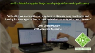 “At	Insilico we	are	working	on	a	system	to	discover	drug	candidates	and	
looking	for	new	approaches	to	treat	individual	patients	with	rare	diseases.”	
- Alex	Zharvoronkov
CEO at	Insilico Medicine
Insilico Medicine	applies	Deep	Learning	algorithms	to	drug	discovery
 