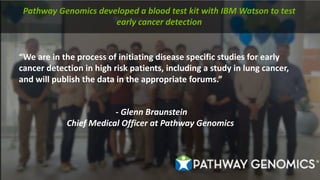 “We	are	in	the	process	of	initiating	disease	specific	studies	for	early	
cancer	detection	in	high	risk	patients,	including	a	study	in	lung	cancer,	
and	will	publish	the	data	in	the	appropriate	forums.”
- Glenn	Braunstein
Chief	Medical	Officer	at	Pathway	Genomics
Pathway	Genomics	developed	a	blood	test	kit	with	IBM	Watson	to	test	
early	cancer	detection
 