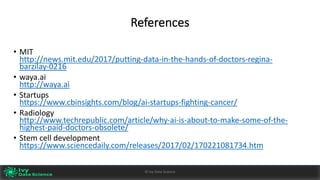 References
• MIT		
http://news.mit.edu/2017/putting-data-in-the-hands-of-doctors-regina-
barzilay-0216
• waya.ai
http://waya.ai
• Startups
https://www.cbinsights.com/blog/ai-startups-fighting-cancer/
• Radiology
http://www.techrepublic.com/article/why-ai-is-about-to-make-some-of-the-
highest-paid-doctors-obsolete/
• Stem	cell	development	
https://www.sciencedaily.com/releases/2017/02/170221081734.htm
©	Ivy	Data	Science
 