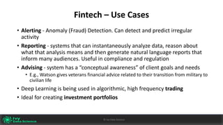 Fintech	– Use	Cases
• Alerting - Anomaly	(Fraud)	Detection.	Can	detect	and	predict	irregular	
activity
• Reporting - systems	that	can	instantaneously	analyze data,	reason	about	
what	that	analysis	means	and	then	generate	natural	language	reports	that	
inform	many	audiences.	Useful	in	compliance	and	regulation
• Advising - system	has	a	“conceptual	awareness”	of	client	goals	and	needs
• E.g.,	Watson	gives	veterans	financial	advice	related	to	their	transition	from	military	to	
civilian	life
• Deep	Learning	is	being	used	in	algorithmic,	high	frequency	trading
• Ideal	for	creating	investment	portfolios
Ivy	Data	Science						AI	- State	of	Play	v0.10							Peter	Morgan				Dec	2016 60©	Ivy	Data	Science
 
