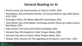 General	Reading	on	AI
• Barrat,	James,	Our	Final	Invention,	St.	Martin's	Griffin,	2014
• Brynjolfsson,	Erik	and	Andrew	McAfee,	The	Second	Machine	Age, W.W.	Norton	
&	Co.,	2014
• Domingos,	Pedro,	The	Master	Algorithm,	Basic	Books,	2015
• Ford,	Martin,	Rise	of	the	Robots:	Technology	and	the	Threat	of	a	Jobless	Future,	
Basic	Books,	2015
• Kaku,	Michio,	The	Future	of	the	Mind, Doubleday,	2014
• Kurzweil,	Ray,	The	Singularity	is	Near, Penguin	Books,	2006
• Kurzweil,	Ray,	How	to	Create	a	Mind, Penguin	Books,	2013
• Nowak,	Peter,	Humans	3.0:	The	Upgrading	of	the	Species,	Lyons	Press,		2015	
©	Ivy	Data	Science 62
 
