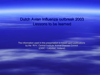 Dutch Avian Influenza outbreak 2003
        Lessons to be learned



The information used in this presentation is based upon publications
       by the RVV, Central Institute Animal Disease Control
                    (CIDC – Lelystad, Holland)
 