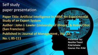Self study
paper presentation
Paper Title: Artificial Intelligence in HRM: An Experimental
Study of an Expert System
Author : John J. Lawler (University of Illinois ) & Robin Elliot
(San Francisco)
Published in: Journal of Management , Vol. 22,
No. I, 85-111 Presented by:
Neetika Tiwari
P.Hd Scholar
Course: Pre- P.Hd
Roll no:1906676
 