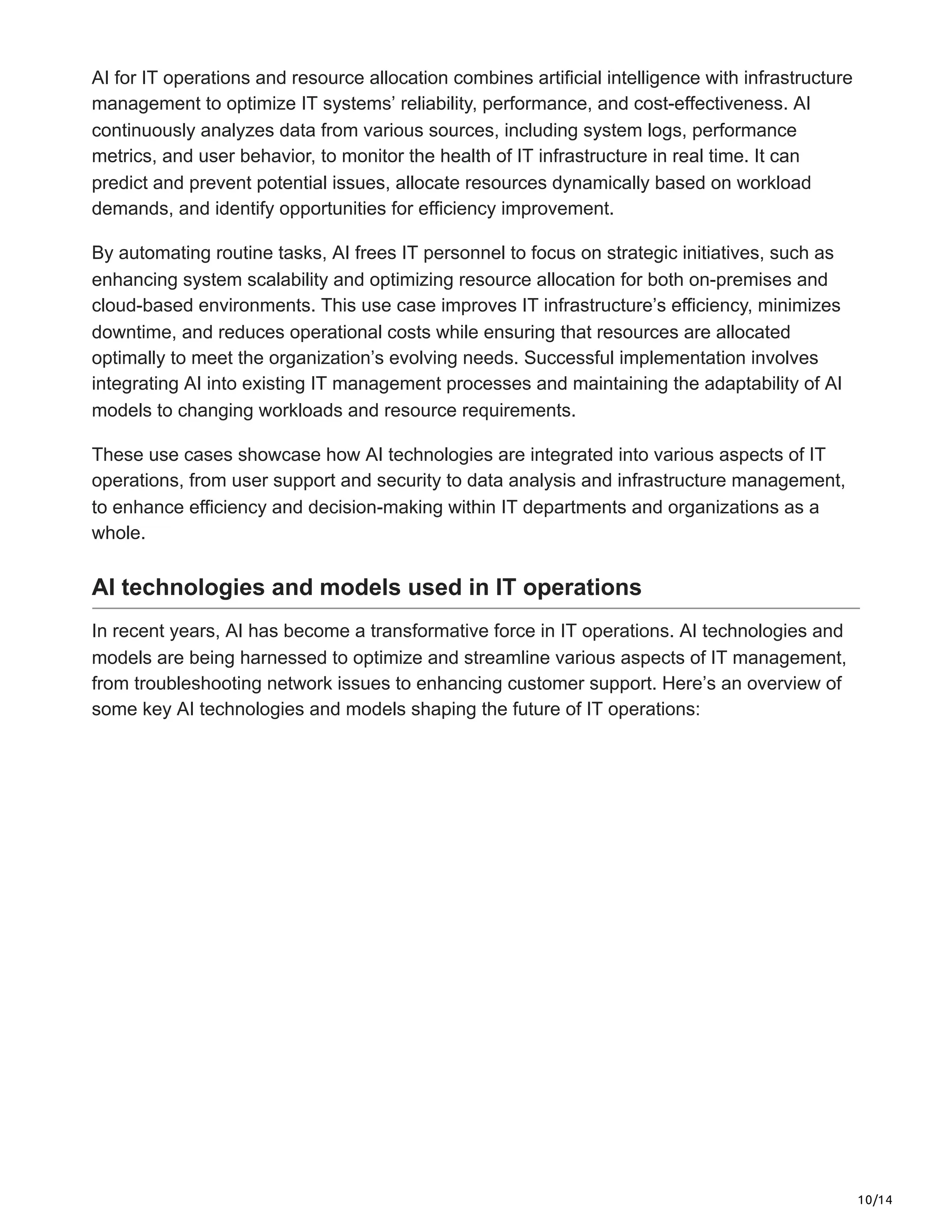 10/14
AI for IT operations and resource allocation combines artificial intelligence with infrastructure
management to optimize IT systems’ reliability, performance, and cost-effectiveness. AI
continuously analyzes data from various sources, including system logs, performance
metrics, and user behavior, to monitor the health of IT infrastructure in real time. It can
predict and prevent potential issues, allocate resources dynamically based on workload
demands, and identify opportunities for efficiency improvement.
By automating routine tasks, AI frees IT personnel to focus on strategic initiatives, such as
enhancing system scalability and optimizing resource allocation for both on-premises and
cloud-based environments. This use case improves IT infrastructure’s efficiency, minimizes
downtime, and reduces operational costs while ensuring that resources are allocated
optimally to meet the organization’s evolving needs. Successful implementation involves
integrating AI into existing IT management processes and maintaining the adaptability of AI
models to changing workloads and resource requirements.
These use cases showcase how AI technologies are integrated into various aspects of IT
operations, from user support and security to data analysis and infrastructure management,
to enhance efficiency and decision-making within IT departments and organizations as a
whole.
AI technologies and models used in IT operations
In recent years, AI has become a transformative force in IT operations. AI technologies and
models are being harnessed to optimize and streamline various aspects of IT management,
from troubleshooting network issues to enhancing customer support. Here’s an overview of
some key AI technologies and models shaping the future of IT operations:
 