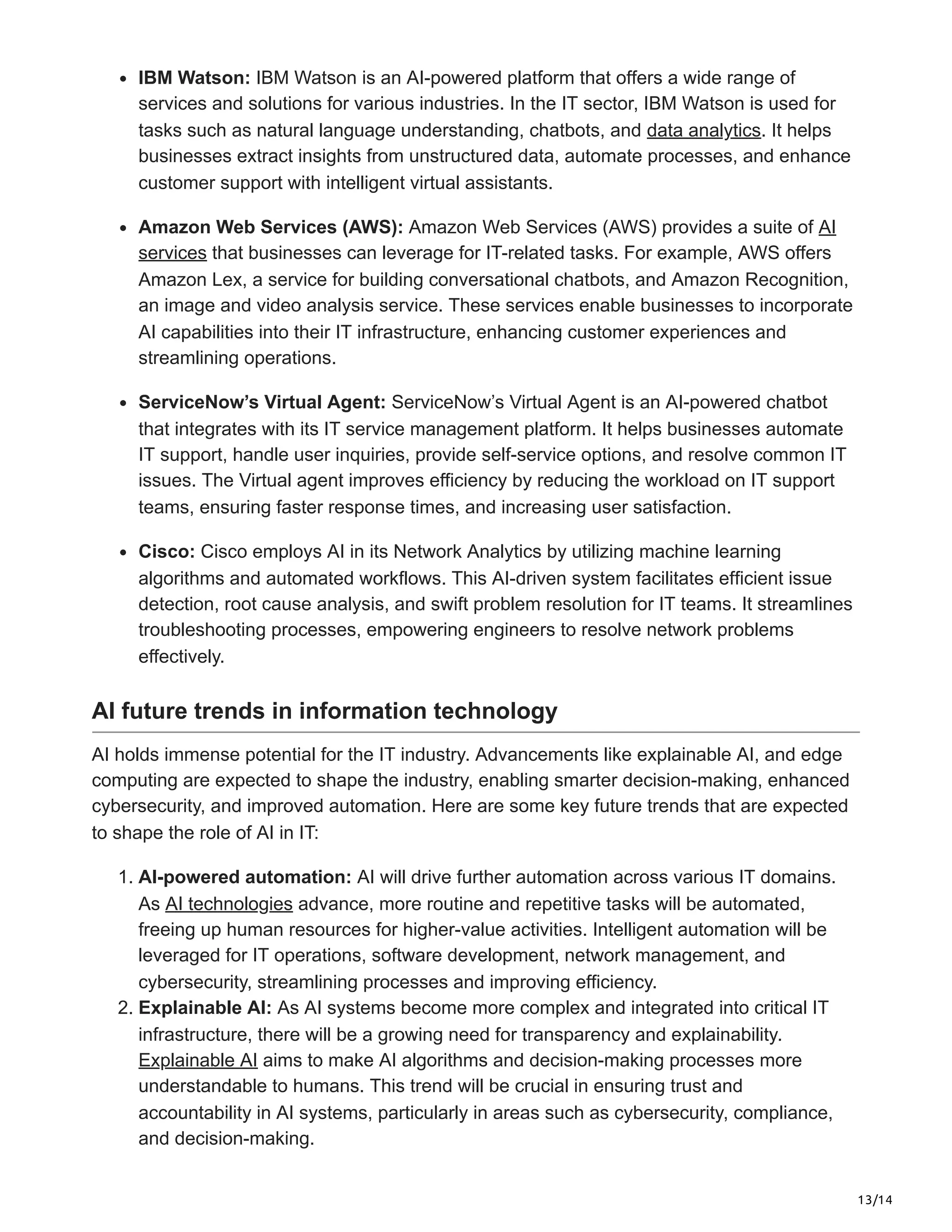 13/14
IBM Watson: IBM Watson is an AI-powered platform that offers a wide range of
services and solutions for various industries. In the IT sector, IBM Watson is used for
tasks such as natural language understanding, chatbots, and data analytics. It helps
businesses extract insights from unstructured data, automate processes, and enhance
customer support with intelligent virtual assistants.
Amazon Web Services (AWS): Amazon Web Services (AWS) provides a suite of AI
services that businesses can leverage for IT-related tasks. For example, AWS offers
Amazon Lex, a service for building conversational chatbots, and Amazon Recognition,
an image and video analysis service. These services enable businesses to incorporate
AI capabilities into their IT infrastructure, enhancing customer experiences and
streamlining operations.
ServiceNow’s Virtual Agent: ServiceNow’s Virtual Agent is an AI-powered chatbot
that integrates with its IT service management platform. It helps businesses automate
IT support, handle user inquiries, provide self-service options, and resolve common IT
issues. The Virtual agent improves efficiency by reducing the workload on IT support
teams, ensuring faster response times, and increasing user satisfaction.
Cisco: Cisco employs AI in its Network Analytics by utilizing machine learning
algorithms and automated workflows. This AI-driven system facilitates efficient issue
detection, root cause analysis, and swift problem resolution for IT teams. It streamlines
troubleshooting processes, empowering engineers to resolve network problems
effectively.
AI future trends in information technology
AI holds immense potential for the IT industry. Advancements like explainable AI, and edge
computing are expected to shape the industry, enabling smarter decision-making, enhanced
cybersecurity, and improved automation. Here are some key future trends that are expected
to shape the role of AI in IT:
1. AI-powered automation: AI will drive further automation across various IT domains.
As AI technologies advance, more routine and repetitive tasks will be automated,
freeing up human resources for higher-value activities. Intelligent automation will be
leveraged for IT operations, software development, network management, and
cybersecurity, streamlining processes and improving efficiency.
2. Explainable AI: As AI systems become more complex and integrated into critical IT
infrastructure, there will be a growing need for transparency and explainability.
Explainable AI aims to make AI algorithms and decision-making processes more
understandable to humans. This trend will be crucial in ensuring trust and
accountability in AI systems, particularly in areas such as cybersecurity, compliance,
and decision-making.
 