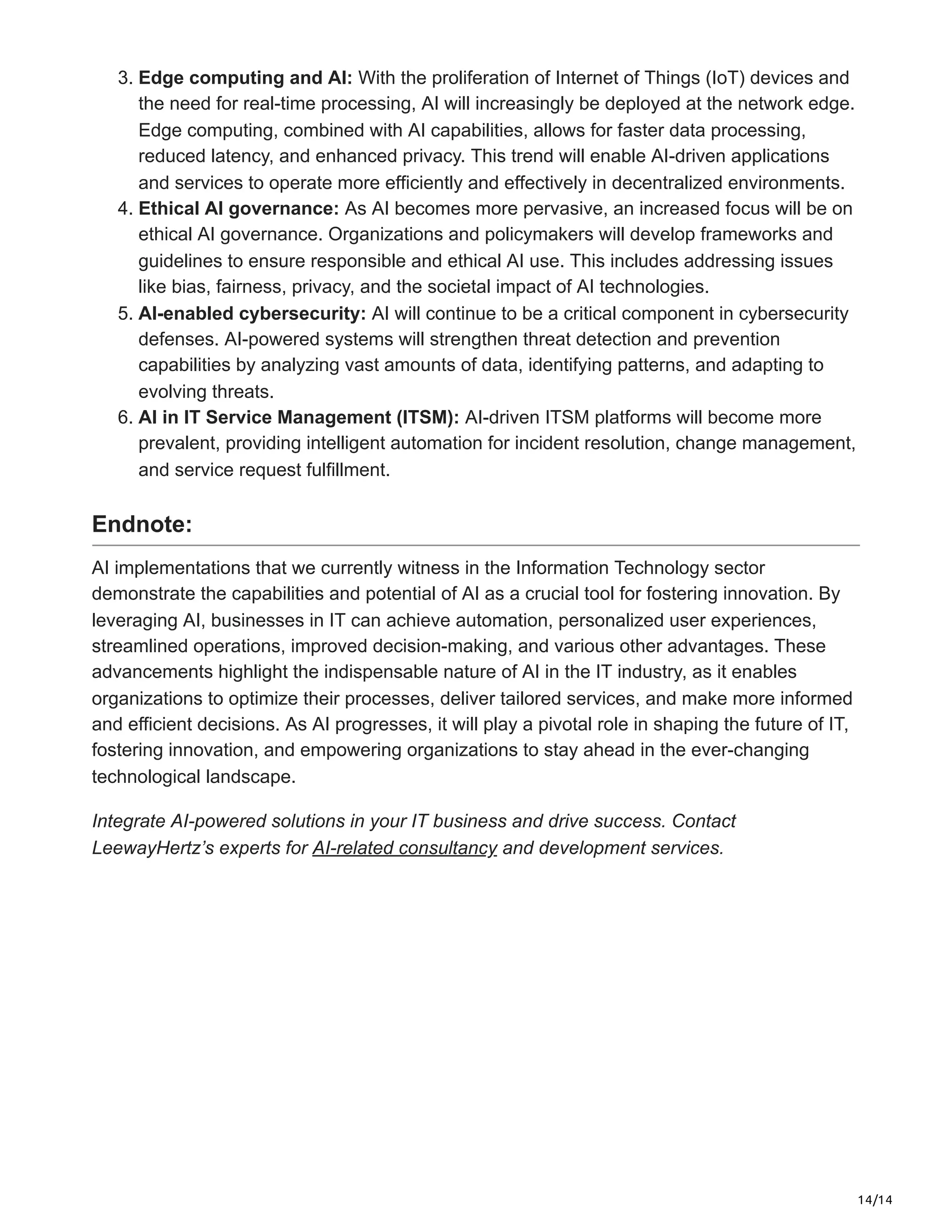 14/14
3. Edge computing and AI: With the proliferation of Internet of Things (IoT) devices and
the need for real-time processing, AI will increasingly be deployed at the network edge.
Edge computing, combined with AI capabilities, allows for faster data processing,
reduced latency, and enhanced privacy. This trend will enable AI-driven applications
and services to operate more efficiently and effectively in decentralized environments.
4. Ethical AI governance: As AI becomes more pervasive, an increased focus will be on
ethical AI governance. Organizations and policymakers will develop frameworks and
guidelines to ensure responsible and ethical AI use. This includes addressing issues
like bias, fairness, privacy, and the societal impact of AI technologies.
5. AI-enabled cybersecurity: AI will continue to be a critical component in cybersecurity
defenses. AI-powered systems will strengthen threat detection and prevention
capabilities by analyzing vast amounts of data, identifying patterns, and adapting to
evolving threats.
6. AI in IT Service Management (ITSM): AI-driven ITSM platforms will become more
prevalent, providing intelligent automation for incident resolution, change management,
and service request fulfillment.
Endnote:
AI implementations that we currently witness in the Information Technology sector
demonstrate the capabilities and potential of AI as a crucial tool for fostering innovation. By
leveraging AI, businesses in IT can achieve automation, personalized user experiences,
streamlined operations, improved decision-making, and various other advantages. These
advancements highlight the indispensable nature of AI in the IT industry, as it enables
organizations to optimize their processes, deliver tailored services, and make more informed
and efficient decisions. As AI progresses, it will play a pivotal role in shaping the future of IT,
fostering innovation, and empowering organizations to stay ahead in the ever-changing
technological landscape.
Integrate AI-powered solutions in your IT business and drive success. Contact
LeewayHertz’s experts for AI-related consultancy and development services.
 