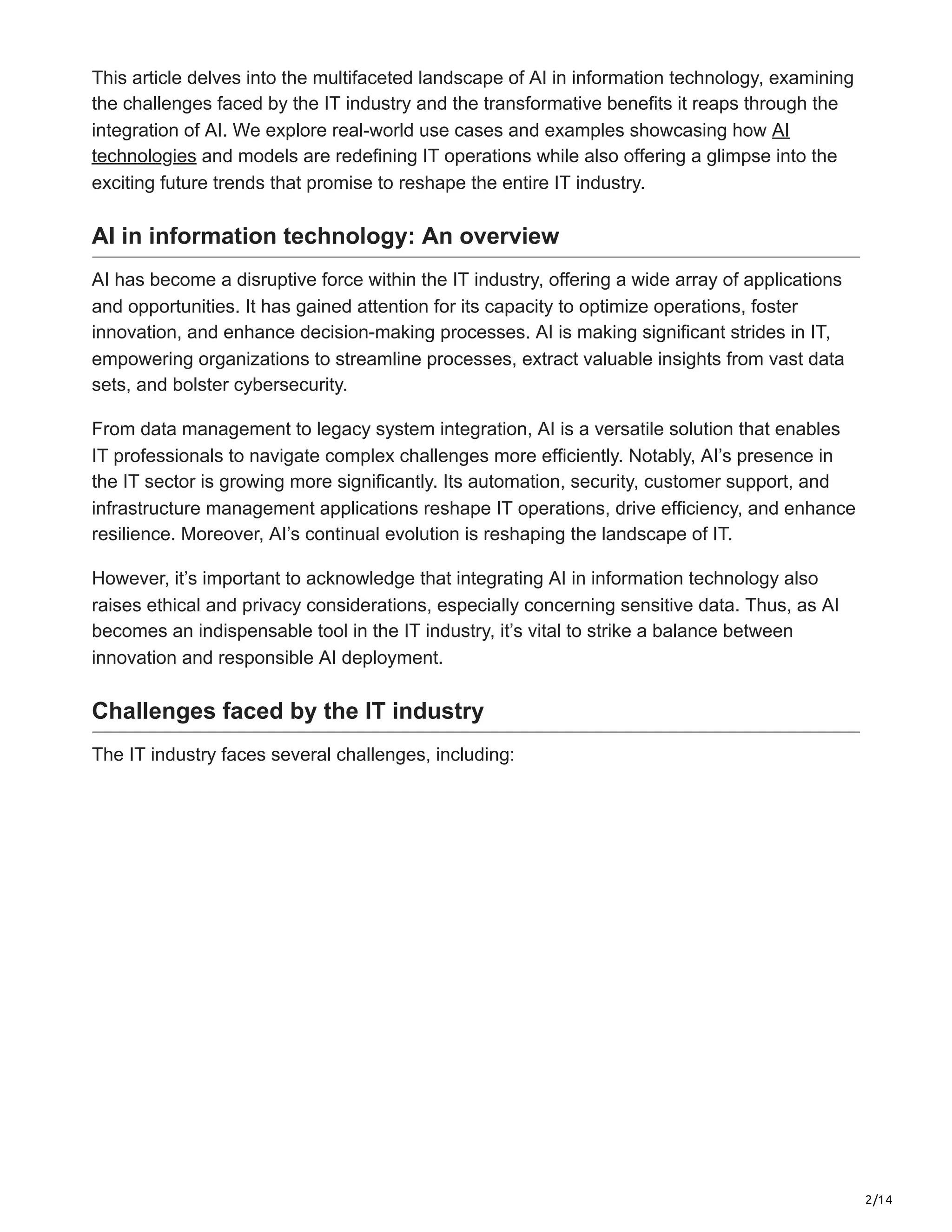 2/14
This article delves into the multifaceted landscape of AI in information technology, examining
the challenges faced by the IT industry and the transformative benefits it reaps through the
integration of AI. We explore real-world use cases and examples showcasing how AI
technologies and models are redefining IT operations while also offering a glimpse into the
exciting future trends that promise to reshape the entire IT industry.
AI in information technology: An overview
AI has become a disruptive force within the IT industry, offering a wide array of applications
and opportunities. It has gained attention for its capacity to optimize operations, foster
innovation, and enhance decision-making processes. AI is making significant strides in IT,
empowering organizations to streamline processes, extract valuable insights from vast data
sets, and bolster cybersecurity.
From data management to legacy system integration, AI is a versatile solution that enables
IT professionals to navigate complex challenges more efficiently. Notably, AI’s presence in
the IT sector is growing more significantly. Its automation, security, customer support, and
infrastructure management applications reshape IT operations, drive efficiency, and enhance
resilience. Moreover, AI’s continual evolution is reshaping the landscape of IT.
However, it’s important to acknowledge that integrating AI in information technology also
raises ethical and privacy considerations, especially concerning sensitive data. Thus, as AI
becomes an indispensable tool in the IT industry, it’s vital to strike a balance between
innovation and responsible AI deployment.
Challenges faced by the IT industry
The IT industry faces several challenges, including:
 