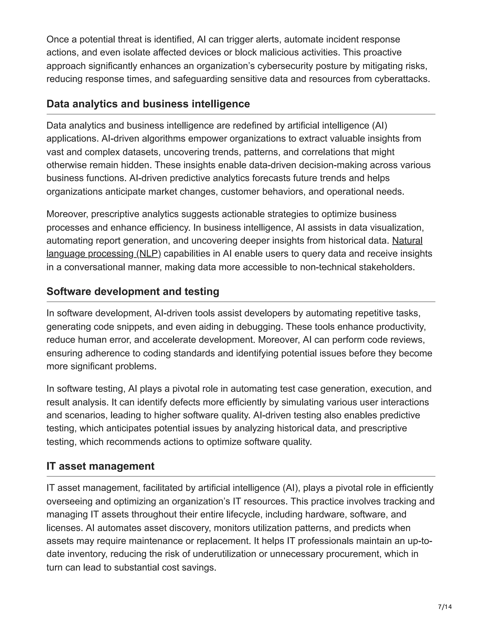 7/14
Once a potential threat is identified, AI can trigger alerts, automate incident response
actions, and even isolate affected devices or block malicious activities. This proactive
approach significantly enhances an organization’s cybersecurity posture by mitigating risks,
reducing response times, and safeguarding sensitive data and resources from cyberattacks.
Data analytics and business intelligence
Data analytics and business intelligence are redefined by artificial intelligence (AI)
applications. AI-driven algorithms empower organizations to extract valuable insights from
vast and complex datasets, uncovering trends, patterns, and correlations that might
otherwise remain hidden. These insights enable data-driven decision-making across various
business functions. AI-driven predictive analytics forecasts future trends and helps
organizations anticipate market changes, customer behaviors, and operational needs.
Moreover, prescriptive analytics suggests actionable strategies to optimize business
processes and enhance efficiency. In business intelligence, AI assists in data visualization,
automating report generation, and uncovering deeper insights from historical data. Natural
language processing (NLP) capabilities in AI enable users to query data and receive insights
in a conversational manner, making data more accessible to non-technical stakeholders.
Software development and testing
In software development, AI-driven tools assist developers by automating repetitive tasks,
generating code snippets, and even aiding in debugging. These tools enhance productivity,
reduce human error, and accelerate development. Moreover, AI can perform code reviews,
ensuring adherence to coding standards and identifying potential issues before they become
more significant problems.
In software testing, AI plays a pivotal role in automating test case generation, execution, and
result analysis. It can identify defects more efficiently by simulating various user interactions
and scenarios, leading to higher software quality. AI-driven testing also enables predictive
testing, which anticipates potential issues by analyzing historical data, and prescriptive
testing, which recommends actions to optimize software quality.
IT asset management
IT asset management, facilitated by artificial intelligence (AI), plays a pivotal role in efficiently
overseeing and optimizing an organization’s IT resources. This practice involves tracking and
managing IT assets throughout their entire lifecycle, including hardware, software, and
licenses. AI automates asset discovery, monitors utilization patterns, and predicts when
assets may require maintenance or replacement. It helps IT professionals maintain an up-to-
date inventory, reducing the risk of underutilization or unnecessary procurement, which in
turn can lead to substantial cost savings.
 