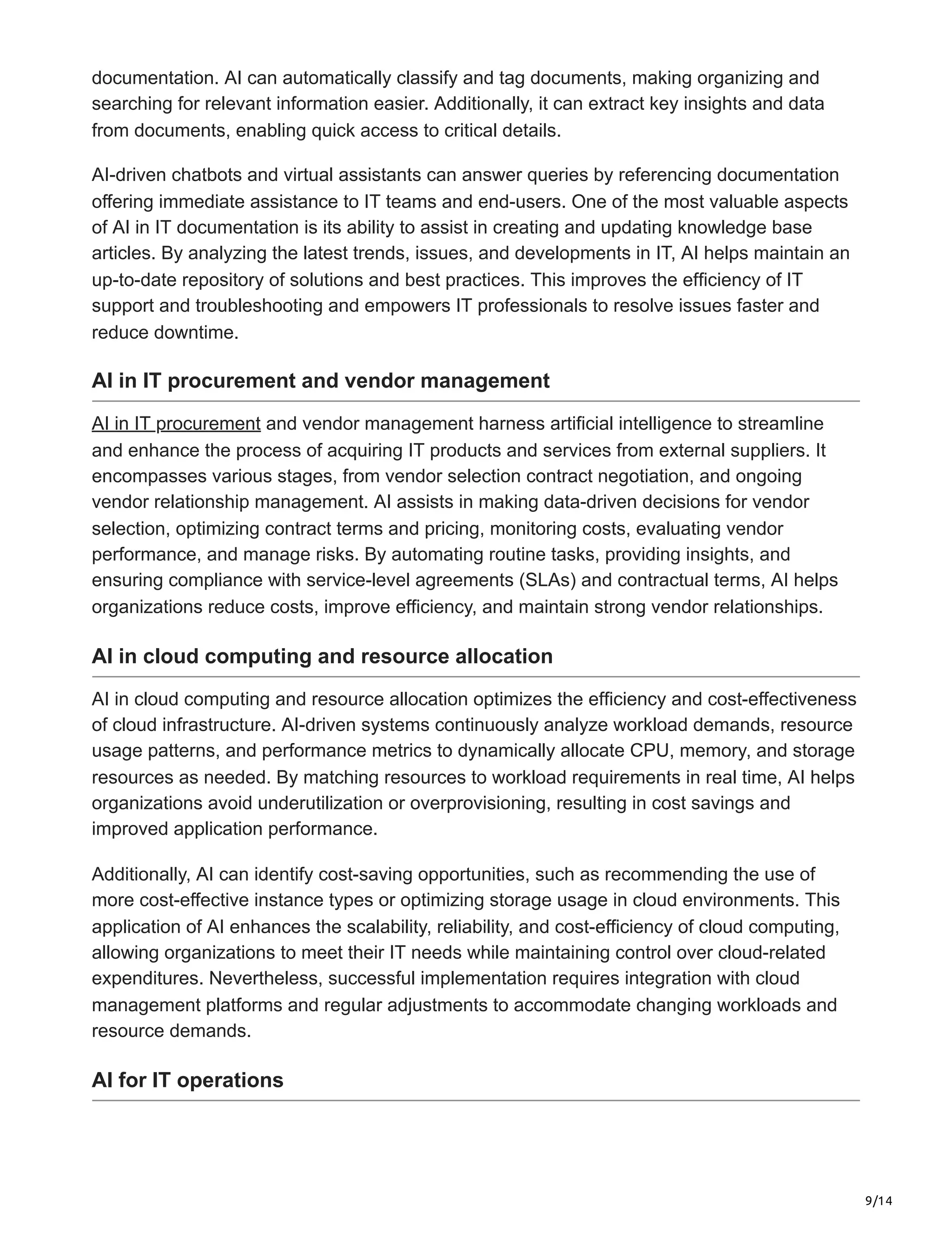 9/14
documentation. AI can automatically classify and tag documents, making organizing and
searching for relevant information easier. Additionally, it can extract key insights and data
from documents, enabling quick access to critical details.
AI-driven chatbots and virtual assistants can answer queries by referencing documentation
offering immediate assistance to IT teams and end-users. One of the most valuable aspects
of AI in IT documentation is its ability to assist in creating and updating knowledge base
articles. By analyzing the latest trends, issues, and developments in IT, AI helps maintain an
up-to-date repository of solutions and best practices. This improves the efficiency of IT
support and troubleshooting and empowers IT professionals to resolve issues faster and
reduce downtime.
AI in IT procurement and vendor management
AI in IT procurement and vendor management harness artificial intelligence to streamline
and enhance the process of acquiring IT products and services from external suppliers. It
encompasses various stages, from vendor selection contract negotiation, and ongoing
vendor relationship management. AI assists in making data-driven decisions for vendor
selection, optimizing contract terms and pricing, monitoring costs, evaluating vendor
performance, and manage risks. By automating routine tasks, providing insights, and
ensuring compliance with service-level agreements (SLAs) and contractual terms, AI helps
organizations reduce costs, improve efficiency, and maintain strong vendor relationships.
AI in cloud computing and resource allocation
AI in cloud computing and resource allocation optimizes the efficiency and cost-effectiveness
of cloud infrastructure. AI-driven systems continuously analyze workload demands, resource
usage patterns, and performance metrics to dynamically allocate CPU, memory, and storage
resources as needed. By matching resources to workload requirements in real time, AI helps
organizations avoid underutilization or overprovisioning, resulting in cost savings and
improved application performance.
Additionally, AI can identify cost-saving opportunities, such as recommending the use of
more cost-effective instance types or optimizing storage usage in cloud environments. This
application of AI enhances the scalability, reliability, and cost-efficiency of cloud computing,
allowing organizations to meet their IT needs while maintaining control over cloud-related
expenditures. Nevertheless, successful implementation requires integration with cloud
management platforms and regular adjustments to accommodate changing workloads and
resource demands.
AI for IT operations
 