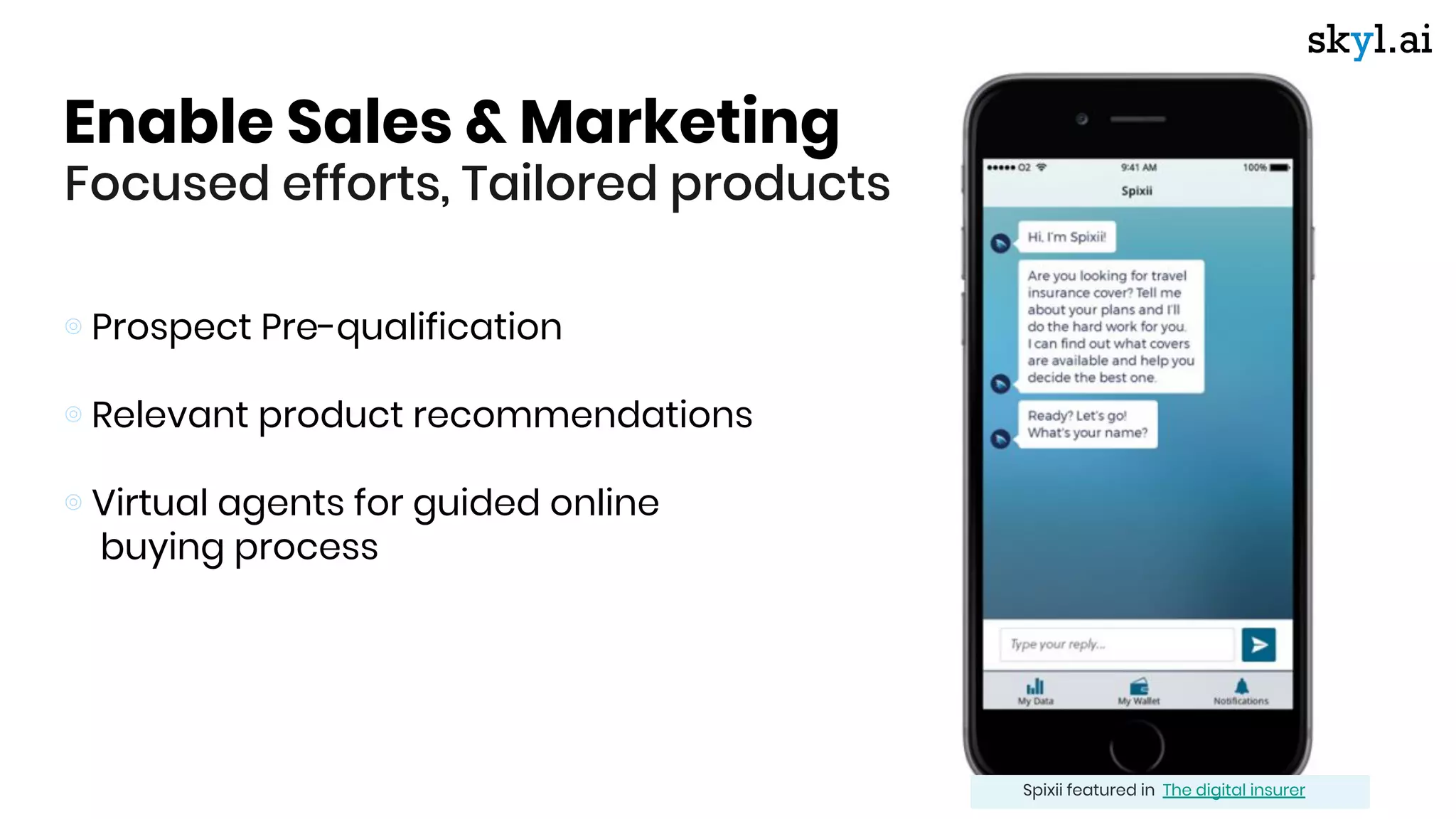 Enable Sales & Marketing
Focused efforts, Tailored products
⊚ Prospect Pre-qualification
⊚ Relevant product recommendations
⊚ Virtual agents for guided online
buying process
Spixii featured in The digital insurer
 