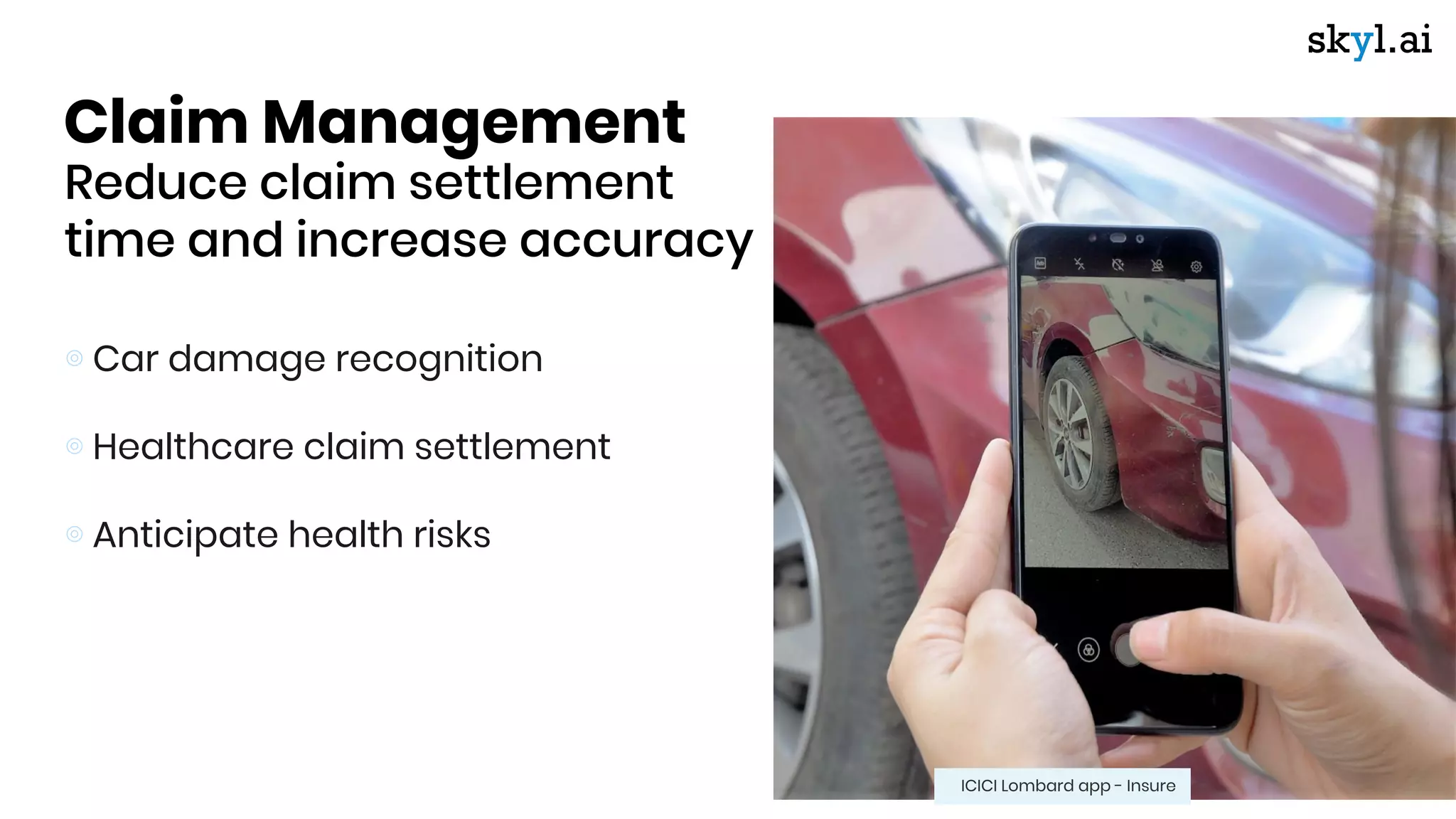 Claim Management
Reduce claim settlement
time and increase accuracy
⊚ Car damage recognition
⊚ Healthcare claim settlement
⊚ Anticipate health risks
ICICI Lombard app - Insure
 