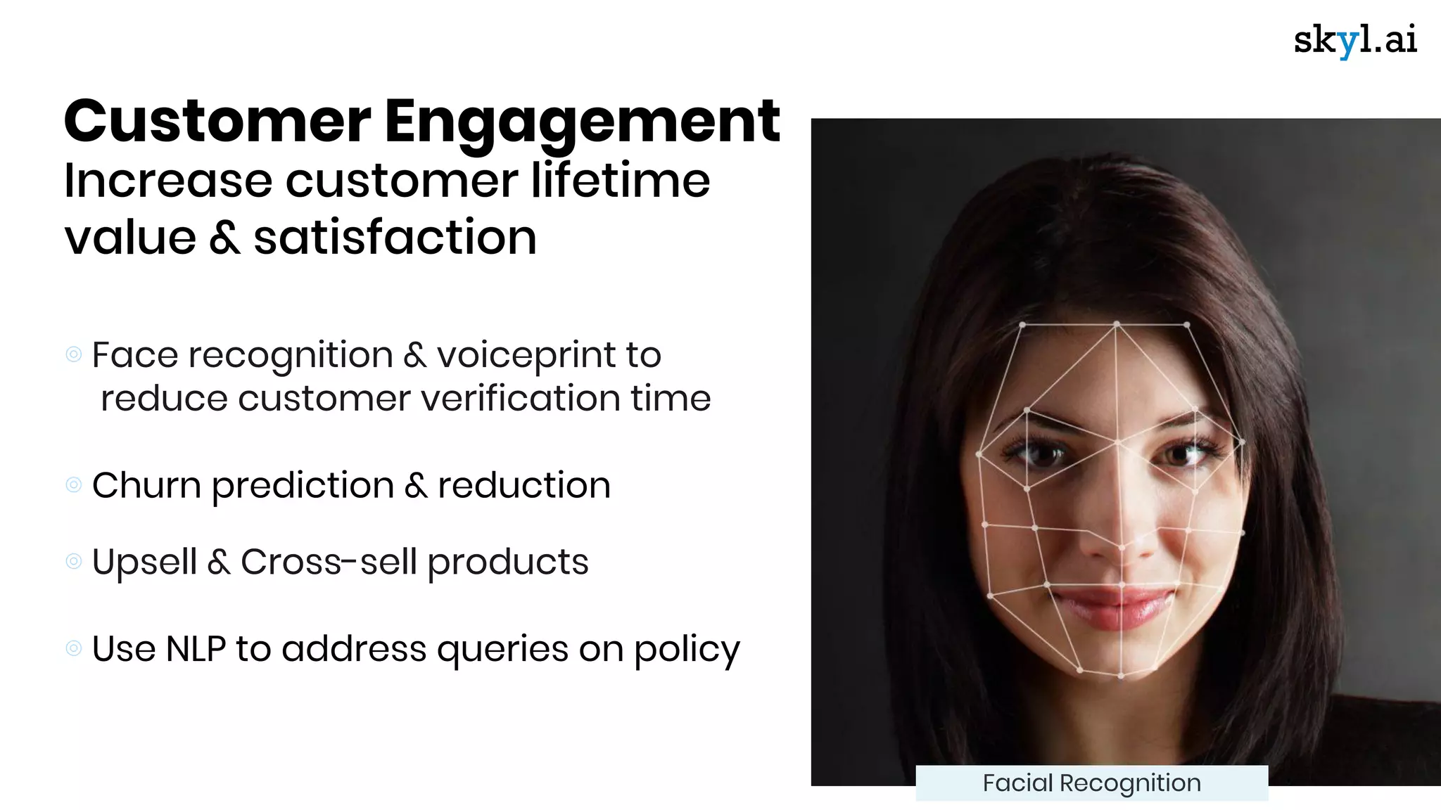 Customer Engagement
Increase customer lifetime
value & satisfaction
⊚ Face recognition & voiceprint to
reduce customer verification time
⊚ Churn prediction & reduction
⊚ Upsell & Cross-sell products
⊚ Use NLP to address queries on policy
Facial Recognition
 