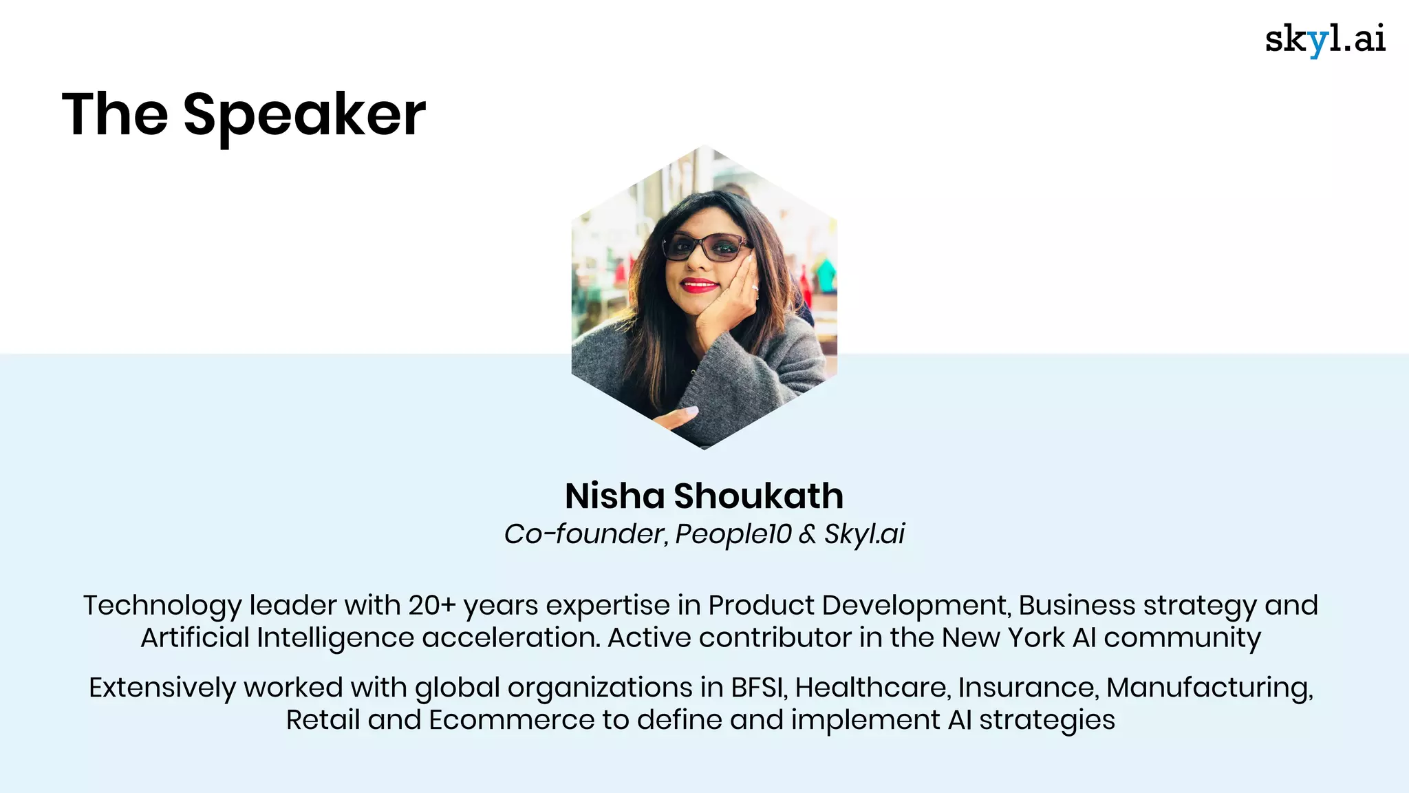 Technology leader with 20+ years expertise in Product Development, Business strategy and
Artificial Intelligence acceleration. Active contributor in the New York AI community
Extensively worked with global organizations in BFSI, Healthcare, Insurance, Manufacturing,
Retail and Ecommerce to define and implement AI strategies
Nisha Shoukath
Co-founder, People10 & Skyl.ai
The Speaker
 