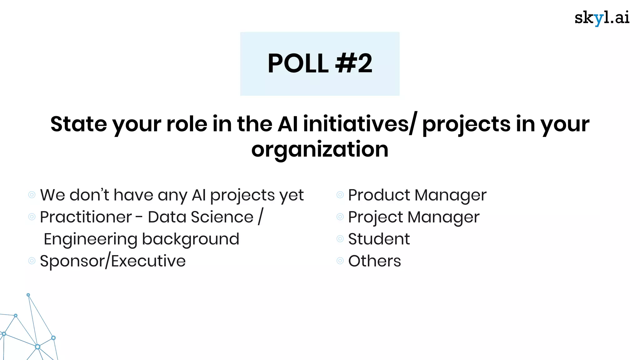 POLL #2
State your role in the AI initiatives/ projects in your
organization
⊚ We don’t have any AI projects yet
⊚ Practitioner - Data Science /
Engineering background
⊚ Sponsor/Executive
⊚ Product Manager
⊚ Project Manager
⊚ Student
⊚ Others
 