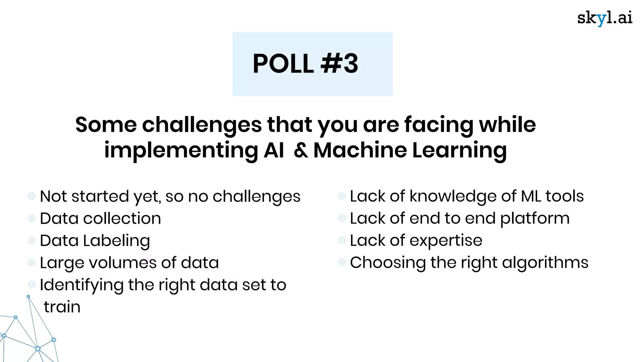 POLL #3
Some challenges that you are facing while
implementing AI & Machine Learning
⊚ Not started yet, so no challenges
⊚ Data collection
⊚ Data Labeling
⊚ Large volumes of data
⊚ Identifying the right data set to
train
⊚ Lack of knowledge of ML tools
⊚ Lack of end to end platform
⊚ Lack of expertise
⊚ Choosing the right algorithms
 