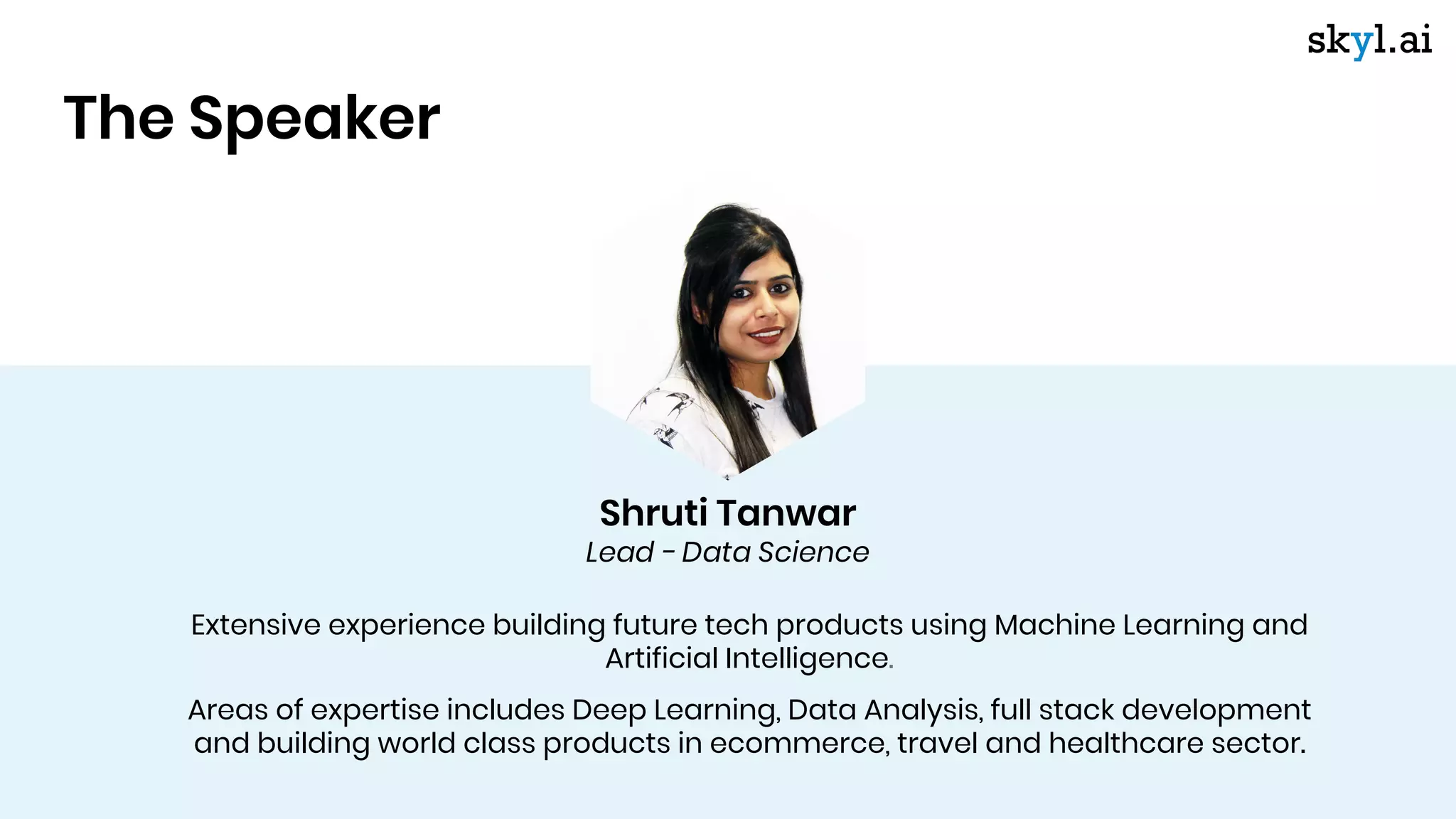 Shruti Tanwar
Lead - Data Science
Extensive experience building future tech products using Machine Learning and
Artificial Intelligence.
Areas of expertise includes Deep Learning, Data Analysis, full stack development
and building world class products in ecommerce, travel and healthcare sector.
The Speaker
 