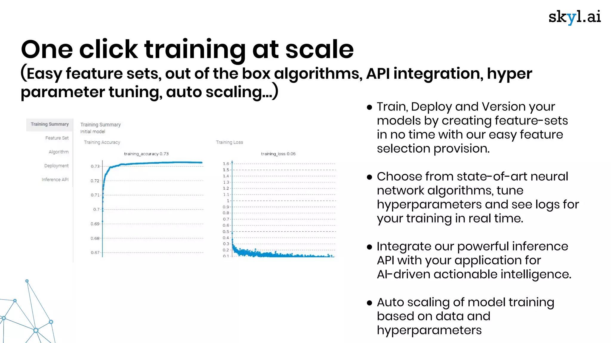 One click training at scale
(Easy feature sets, out of the box algorithms, API integration, hyper
parameter tuning, auto scaling…)
● Train, Deploy and Version your
models by creating feature-sets
in no time with our easy feature
selection provision.
● Choose from state-of-art neural
network algorithms, tune
hyperparameters and see logs for
your training in real time.
● Integrate our powerful inference
API with your application for
AI-driven actionable intelligence.
● Auto scaling of model training
based on data and
hyperparameters
 