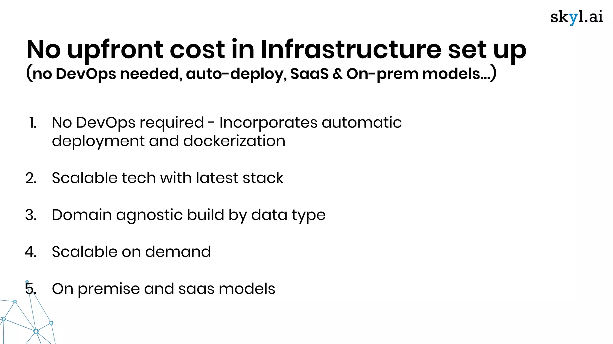No upfront cost in Infrastructure set up
(no DevOps needed, auto-deploy, SaaS & On-prem models…)
1. No DevOps required - Incorporates automatic
deployment and dockerization
2. Scalable tech with latest stack
3. Domain agnostic build by data type
4. Scalable on demand
5. On premise and saas models
 