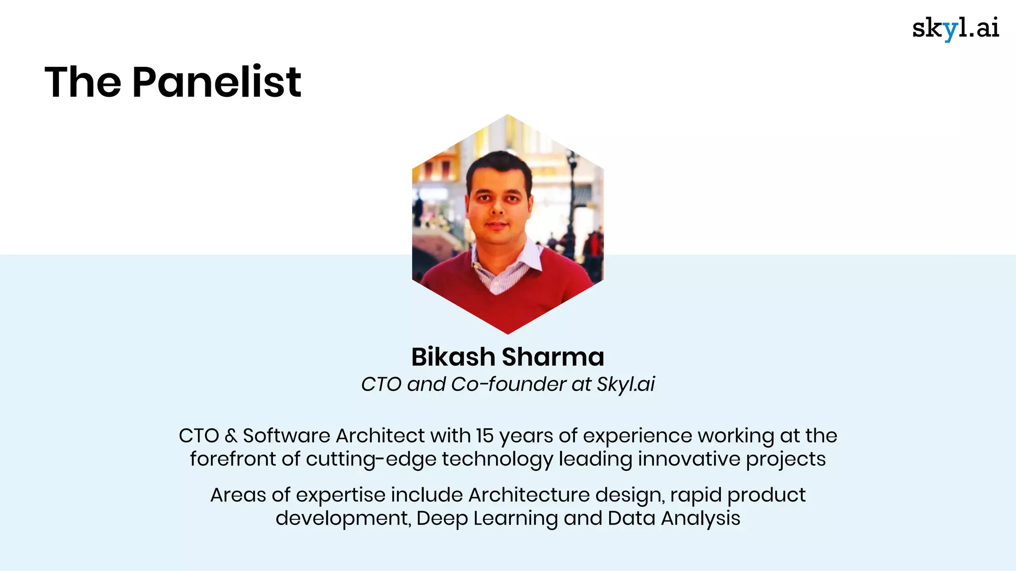 CTO & Software Architect with 15 years of experience working at the
forefront of cutting-edge technology leading innovative projects
Areas of expertise include Architecture design, rapid product
development, Deep Learning and Data Analysis
The Panelist
Bikash Sharma
CTO and Co-founder at Skyl.ai
 