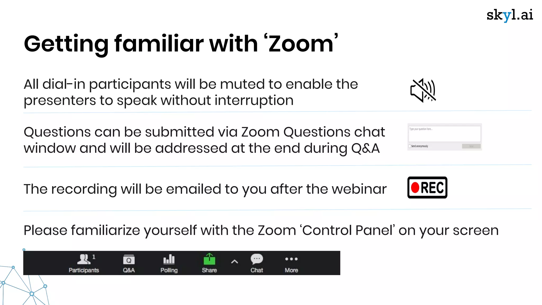 All dial-in participants will be muted to enable the
presenters to speak without interruption
Getting familiar with ‘Zoom’
Questions can be submitted via Zoom Questions chat
window and will be addressed at the end during Q&A
The recording will be emailed to you after the webinar
Please familiarize yourself with the Zoom ‘Control Panel’ on your screen
 