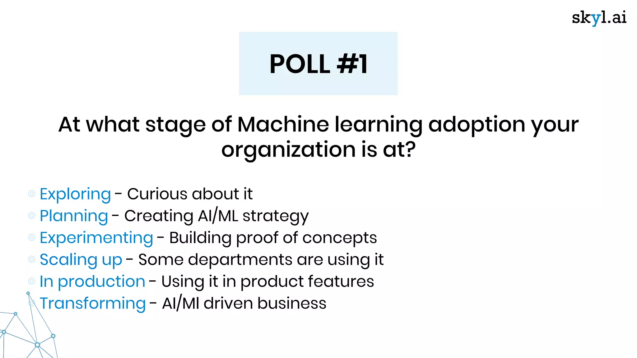 POLL #1
At what stage of Machine learning adoption your
organization is at?
⊚ Exploring - Curious about it
⊚ Planning - Creating AI/ML strategy
⊚ Experimenting - Building proof of concepts
⊚ Scaling up - Some departments are using it
⊚ In production - Using it in product features
⊚ Transforming - AI/Ml driven business
 