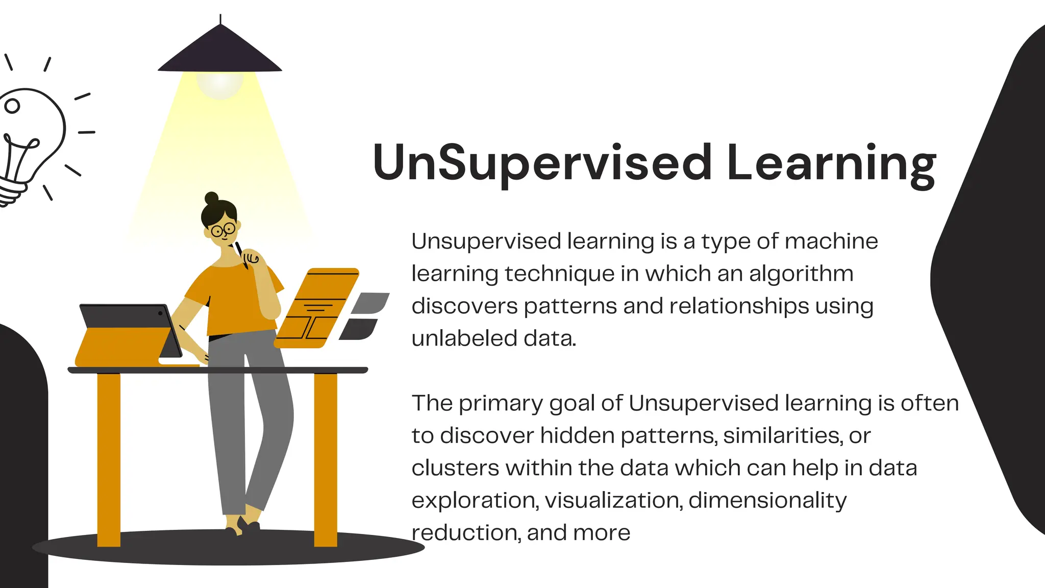 UnSupervised Learning
Unsupervised learning is a type of machine
learning technique in which an algorithm
discovers patterns and relationships using
unlabeled data.
The primary goal of Unsupervised learning is often
to discover hidden patterns, similarities, or
clusters within the data which can help in data
exploration, visualization, dimensionality
reduction, and more
 