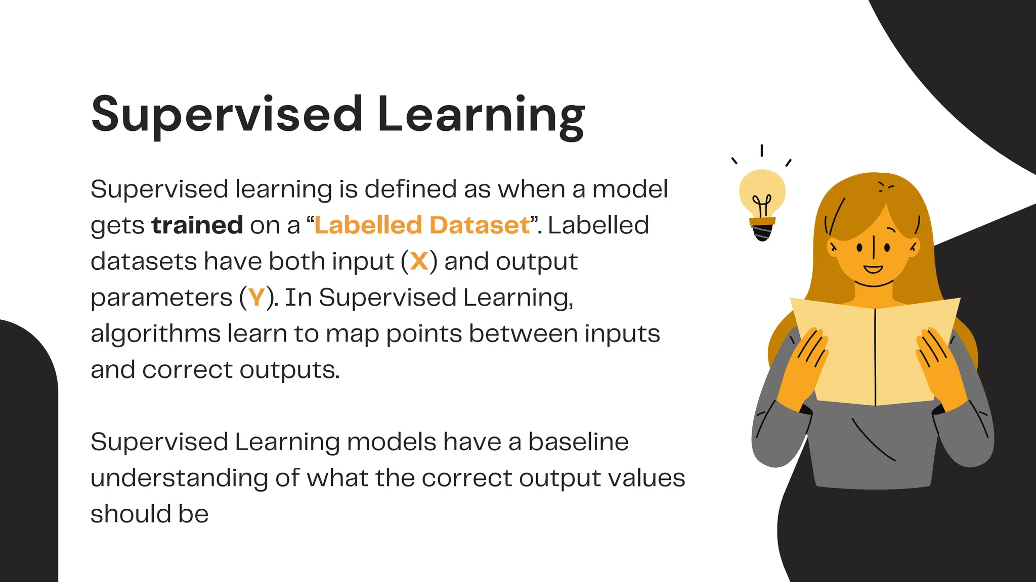 Supervised Learning
Supervised learning is defined as when a model
gets trained on a “Labelled Dataset”. Labelled
datasets have both input (X) and output
parameters (Y). In Supervised Learning,
algorithms learn to map points between inputs
and correct outputs.
Supervised Learning models have a baseline
understanding of what the correct output values
should be
 