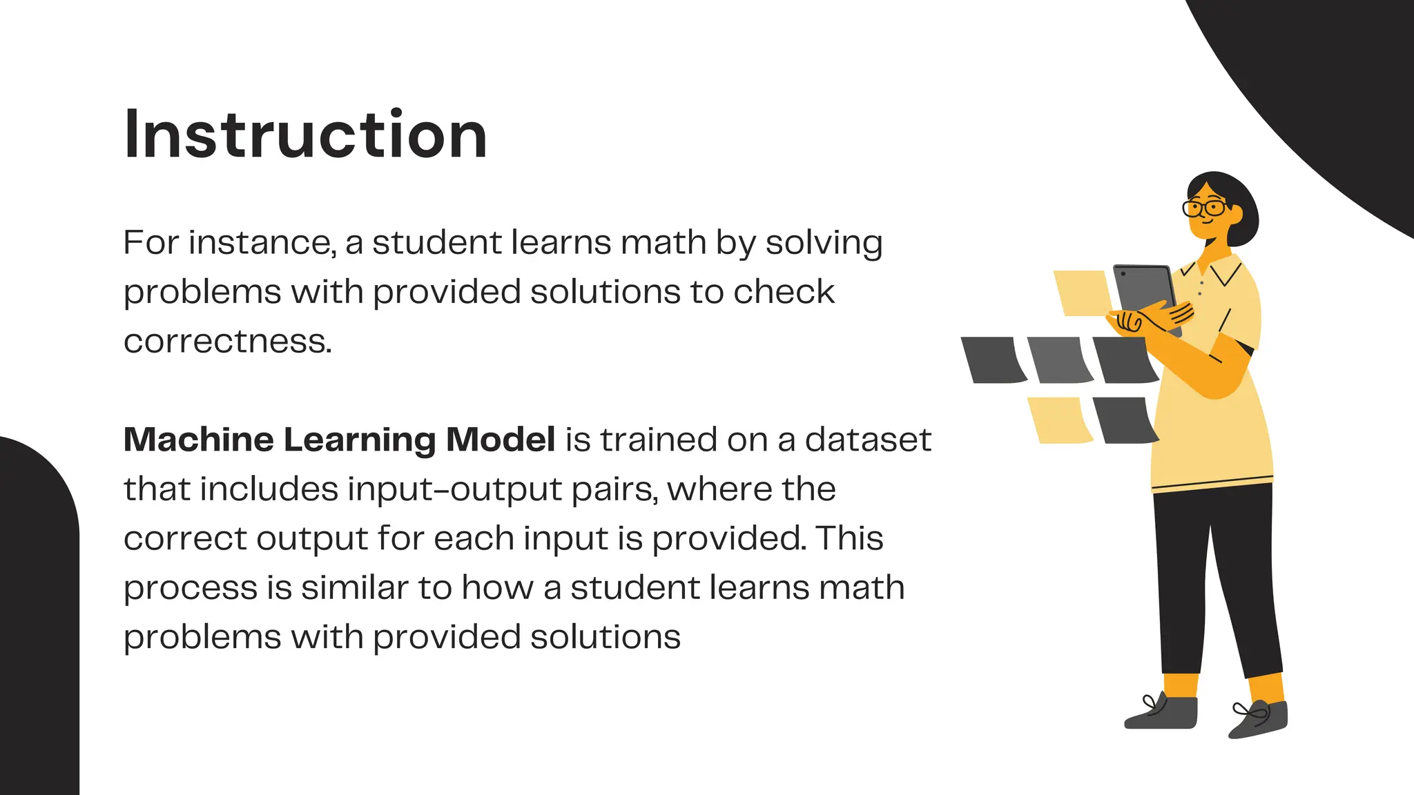 Instruction
For instance, a student learns math by solving
problems with provided solutions to check
correctness.
Machine Learning Model is trained on a dataset
that includes input-output pairs, where the
correct output for each input is provided. This
process is similar to how a student learns math
problems with provided solutions
 