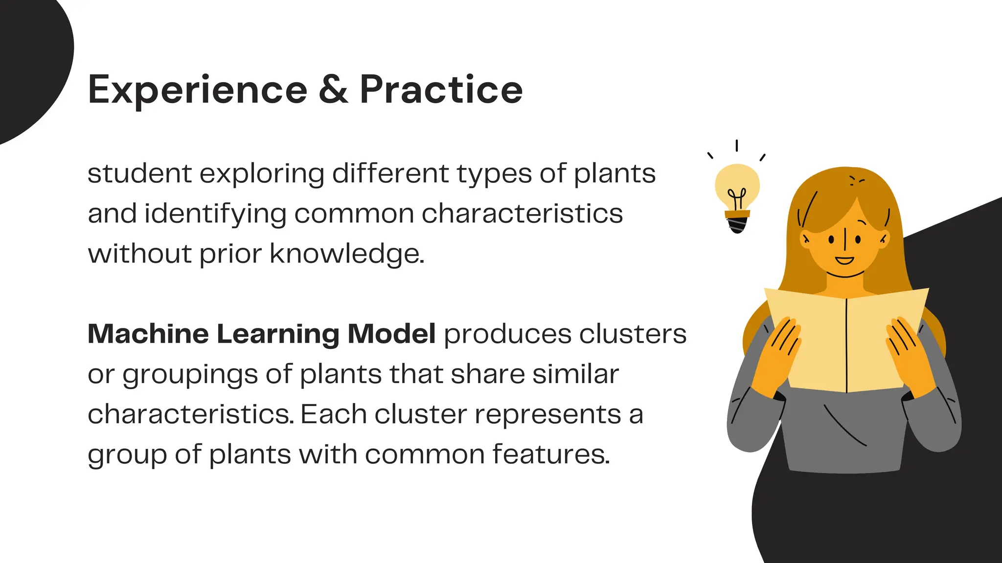 student exploring different types of plants
and identifying common characteristics
without prior knowledge.
Machine Learning Model produces clusters
or groupings of plants that share similar
characteristics. Each cluster represents a
group of plants with common features.
Experience & Practice
 