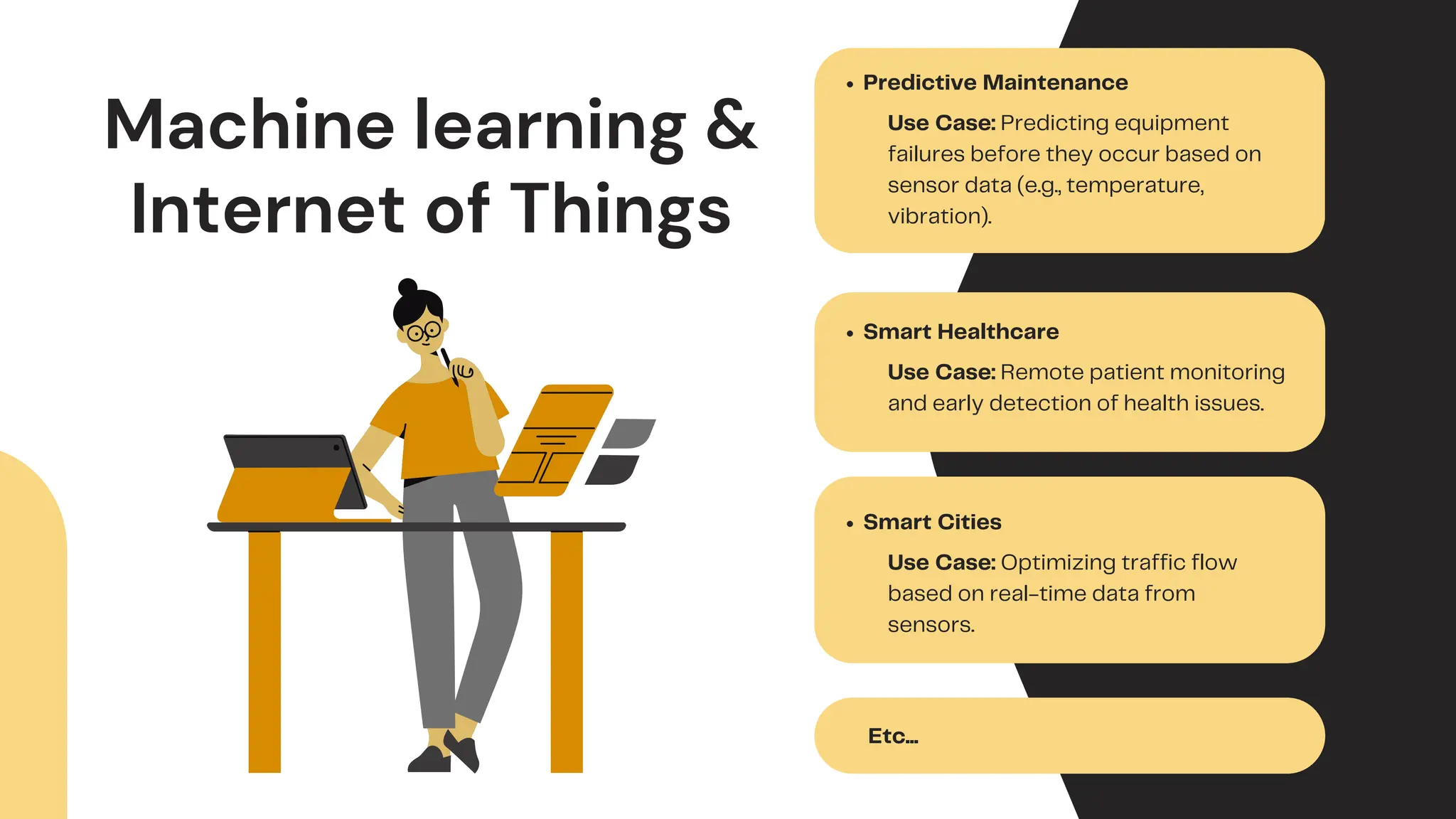 Machine learning &
Internet of Things
Predictive Maintenance
Use Case: Predicting equipment
failures before they occur based on
sensor data (e.g., temperature,
vibration).
Smart Healthcare
Use Case: Remote patient monitoring
and early detection of health issues.
Smart Cities
Use Case: Optimizing traffic flow
based on real-time data from
sensors.
Etc...
 