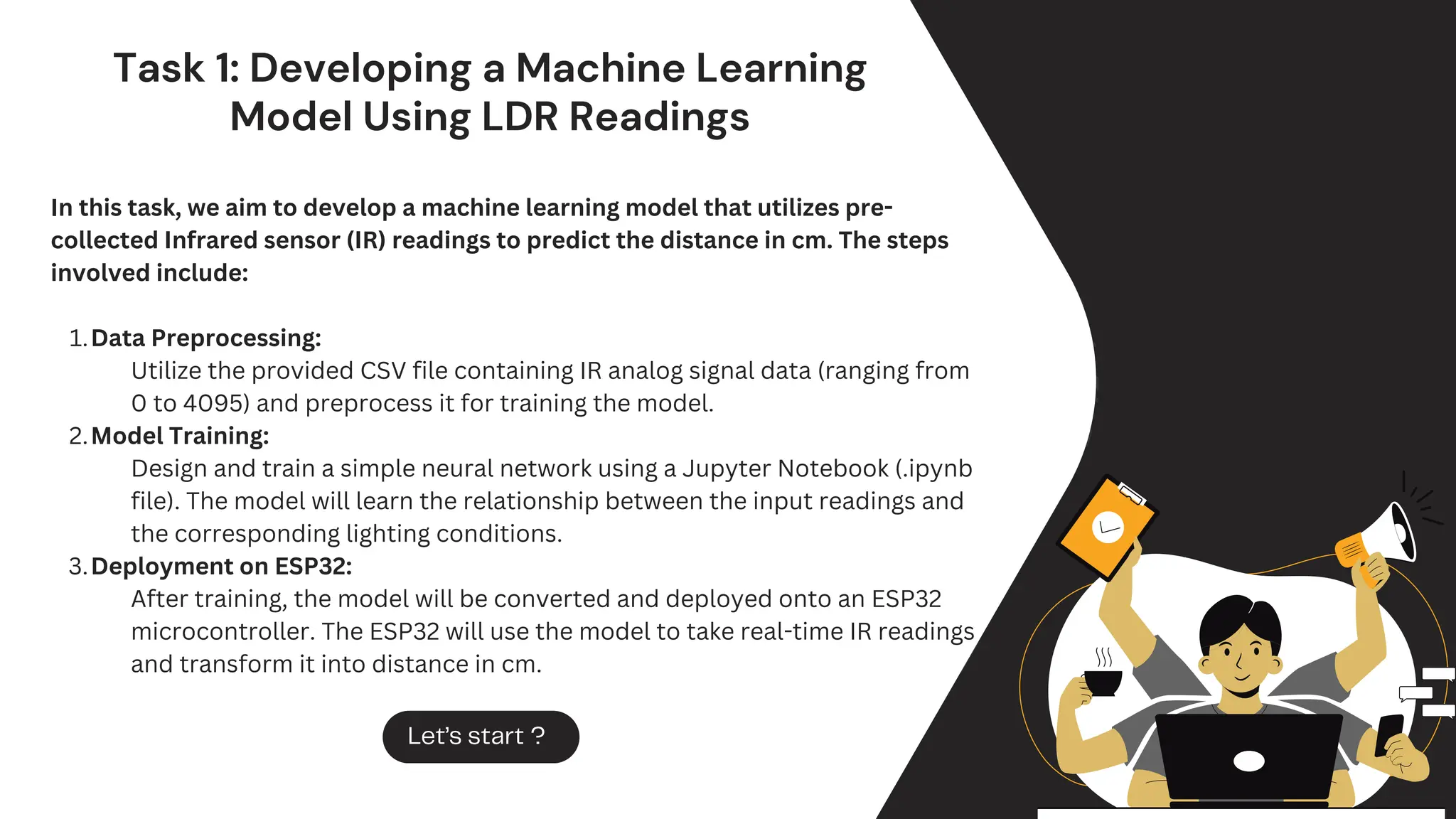 Task 1: Developing a Machine Learning
Model Using LDR Readings
In this task, we aim to develop a machine learning model that utilizes pre-
collected Infrared sensor (IR) readings to predict the distance in cm. The steps
involved include:
Data Preprocessing:
1.
Utilize the provided CSV file containing IR analog signal data (ranging from
0 to 4095) and preprocess it for training the model.
Model Training:
2.
Design and train a simple neural network using a Jupyter Notebook (.ipynb
file). The model will learn the relationship between the input readings and
the corresponding lighting conditions.
Deployment on ESP32:
3.
After training, the model will be converted and deployed onto an ESP32
microcontroller. The ESP32 will use the model to take real-time IR readings
and transform it into distance in cm.
Let’s start ?
 