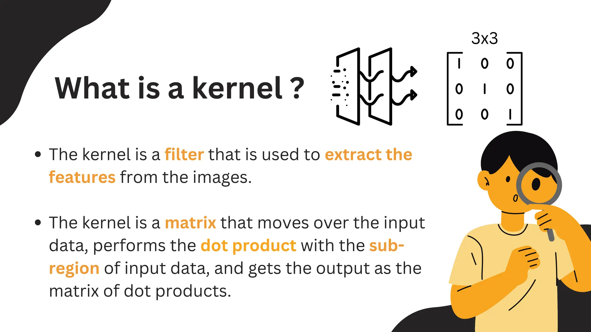 The kernel is a filter that is used to extract the
features from the images.
The kernel is a matrix that moves over the input
data, performs the dot product with the sub-
region of input data, and gets the output as the
matrix of dot products.
What is a kernel ?
3x3
 