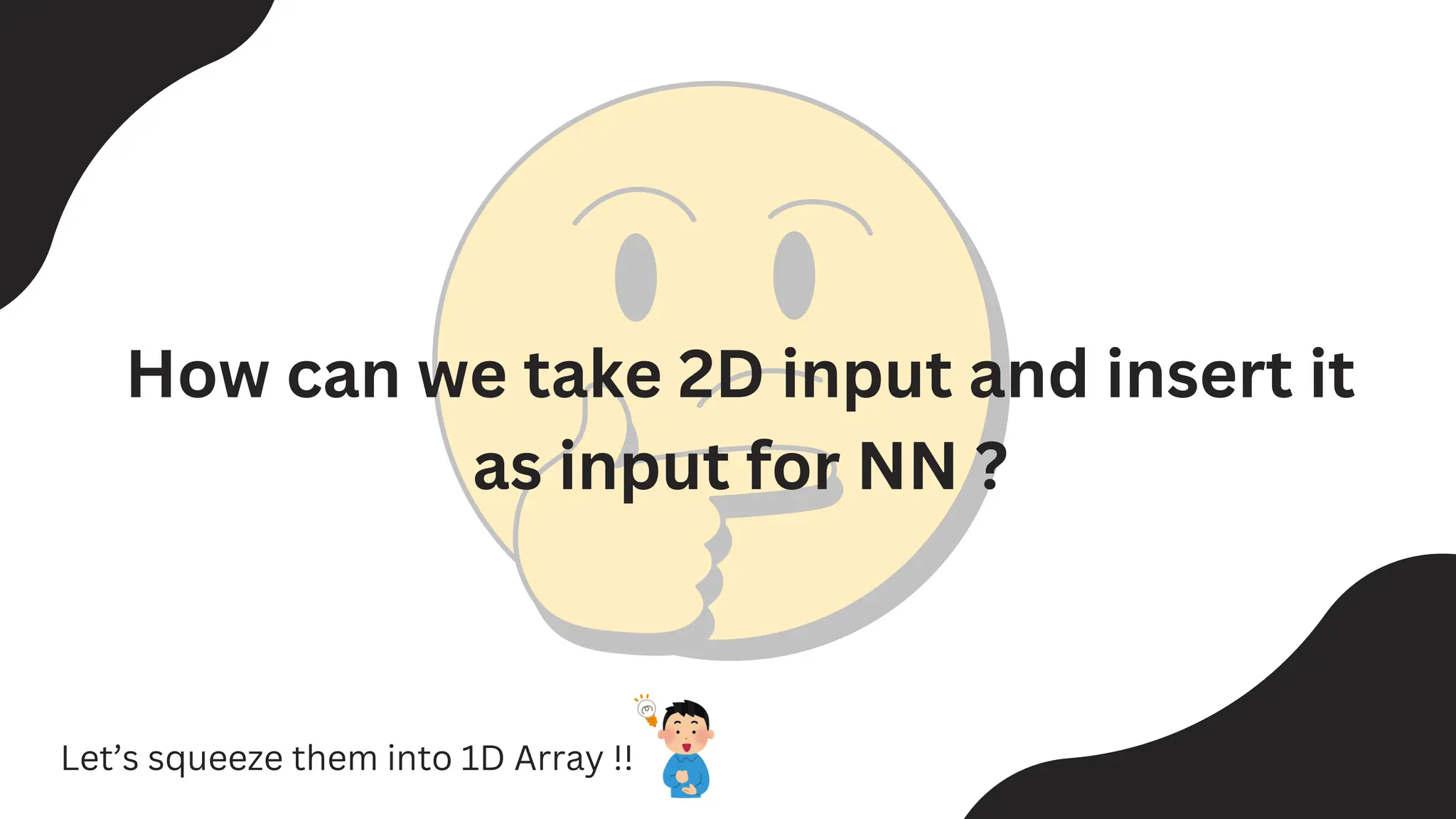 How can we take 2D input and insert it
as input for NN ?
Let’s squeeze them into 1D Array !!
 