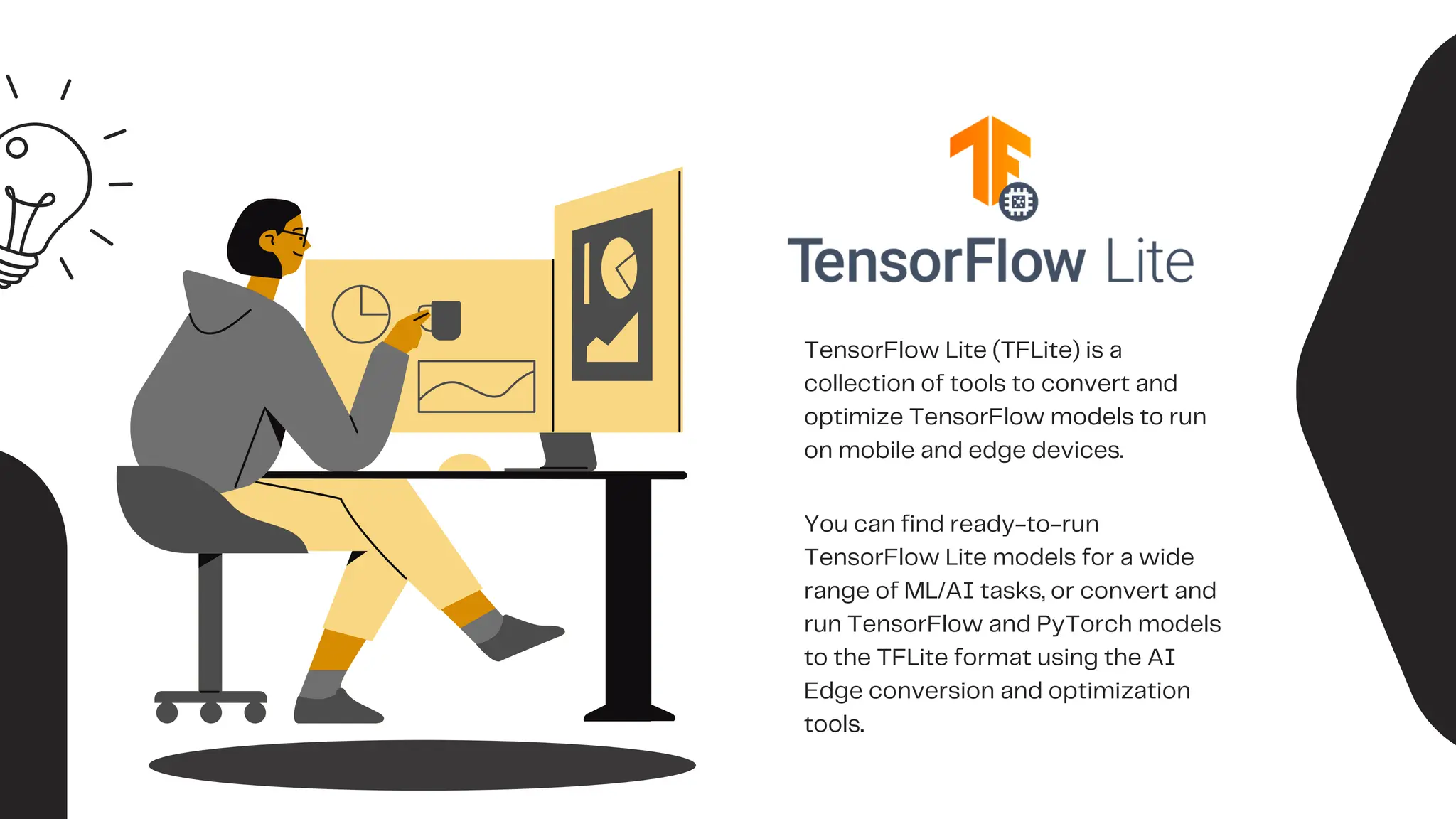 TensorFlow Lite (TFLite) is a
collection of tools to convert and
optimize TensorFlow models to run
on mobile and edge devices.
You can find ready-to-run
TensorFlow Lite models for a wide
range of ML/AI tasks, or convert and
run TensorFlow and PyTorch models
to the TFLite format using the AI
Edge conversion and optimization
tools.
 