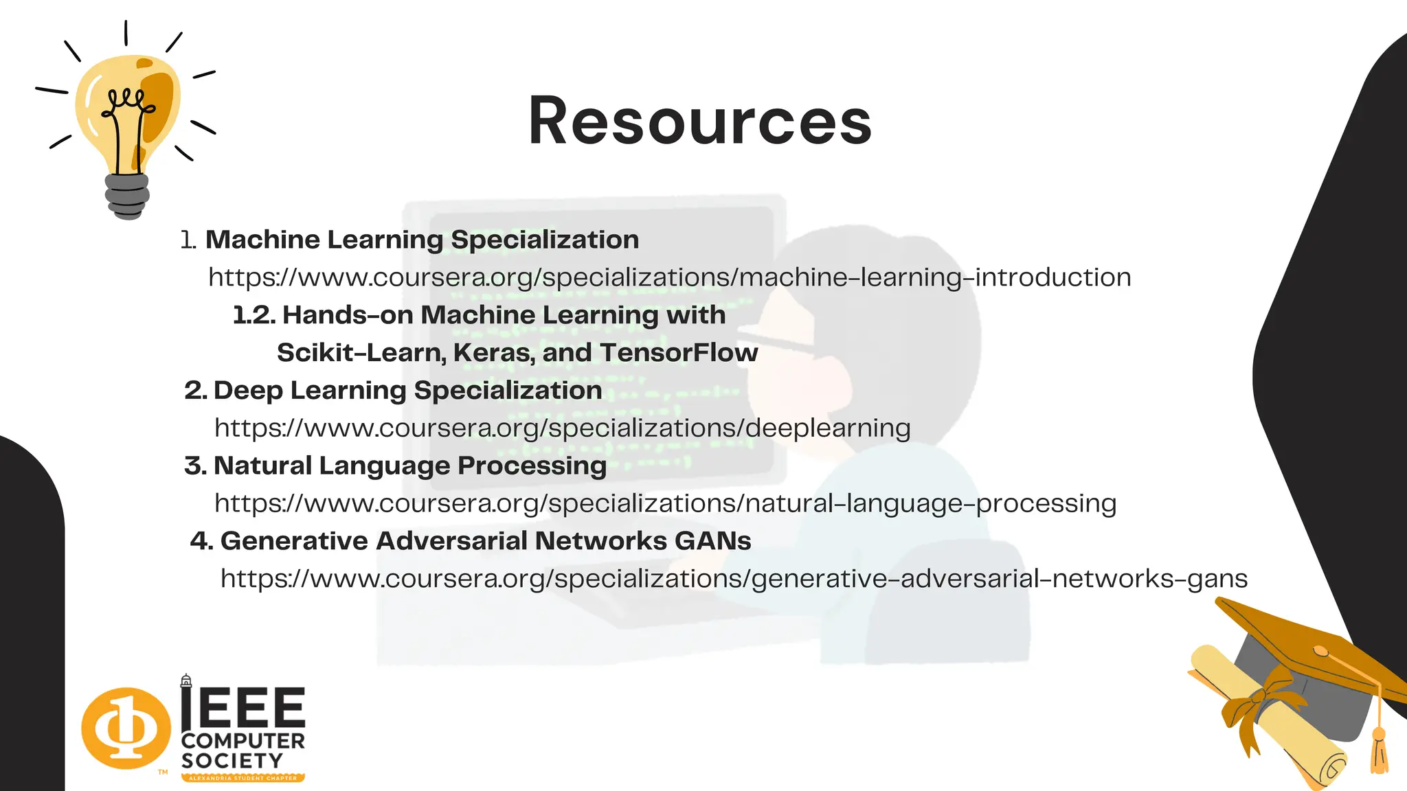 Resources
Machine Learning Specialization
1.
https://www.coursera.org/specializations/machine-learning-introduction
1.2. Hands-on Machine Learning with
Scikit-Learn, Keras, and TensorFlow
2. Deep Learning Specialization
https://www.coursera.org/specializations/deeplearning
3. Natural Language Processing
https://www.coursera.org/specializations/natural-language-processing
4. Generative Adversarial Networks GANs
https://www.coursera.org/specializations/generative-adversarial-networks-gans
 