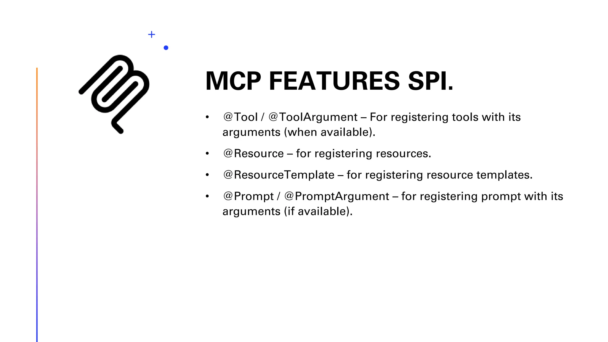 MCP FEATURES SPI. • @Tool / @ToolArgument – For registering tools with its arguments (when available). • @Resource – for registering resources. • @ResourceTemplate – for registering resource templates. • @Prompt / @PromptArgument – for registering prompt with its arguments (if available). 