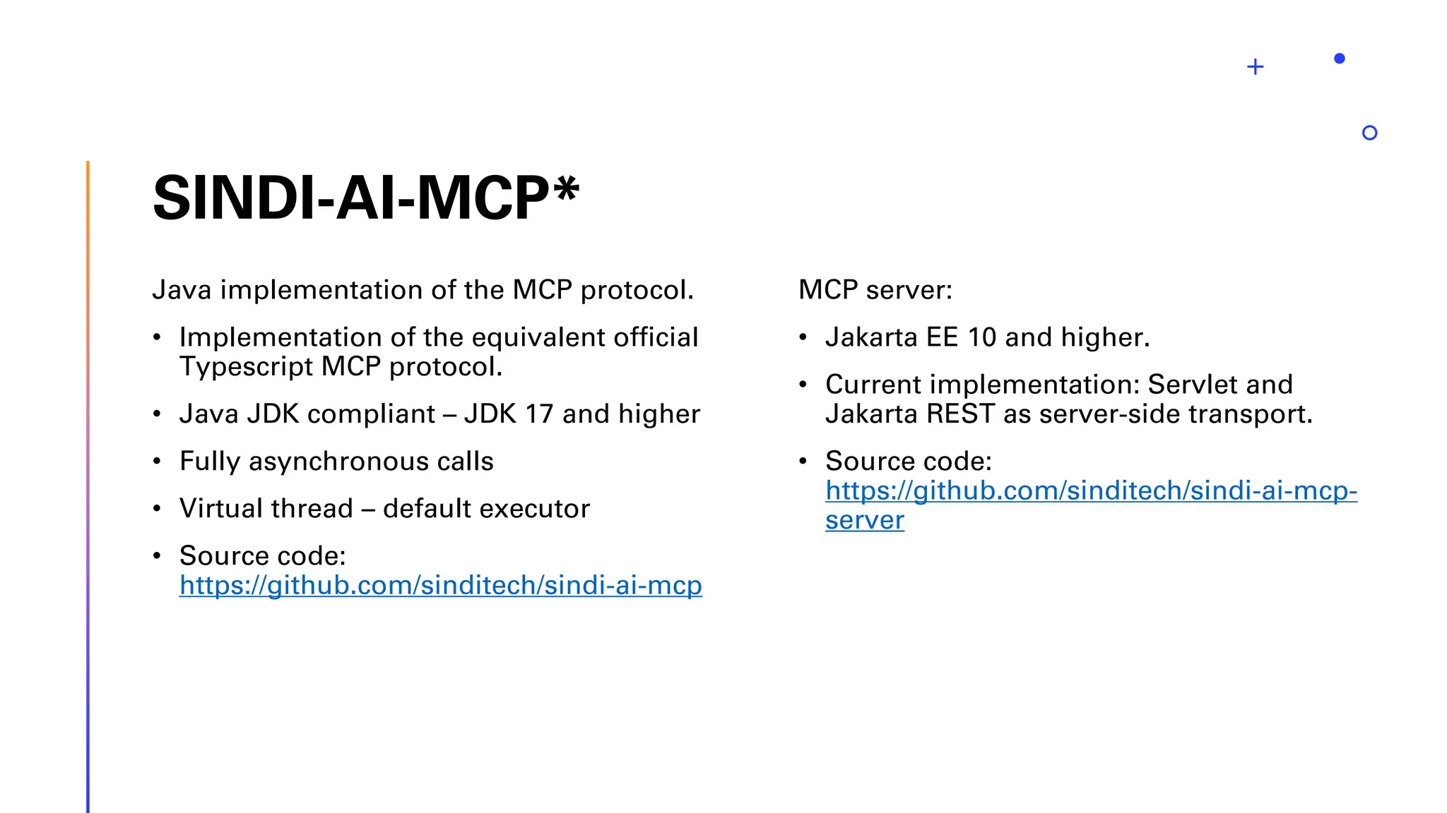 SINDI-AI-MCP* Java implementation of the MCP protocol. • Implementation of the equivalent official Typescript MCP protocol. • Java JDK compliant – JDK 17 and higher • Fully asynchronous calls • Virtual thread – default executor • Source code: https://github.com/sinditech/sindi-ai-mcp MCP server: • Jakarta EE 10 and higher. • Current implementation: Servlet and Jakarta REST as server-side transport. • Source code: https://github.com/sinditech/sindi-ai-mcp- server 