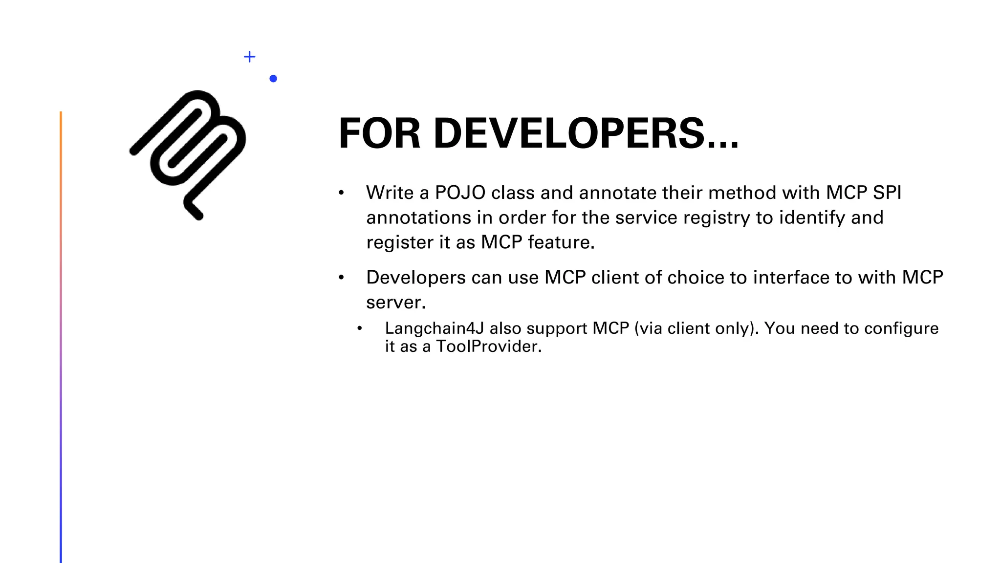 FOR DEVELOPERS... • Write a POJO class and annotate their method with MCP SPI annotations in order for the service registry to identify and register it as MCP feature. • Developers can use MCP client of choice to interface to with MCP server. • Langchain4J also support MCP (via client only). You need to configure it as a ToolProvider. 