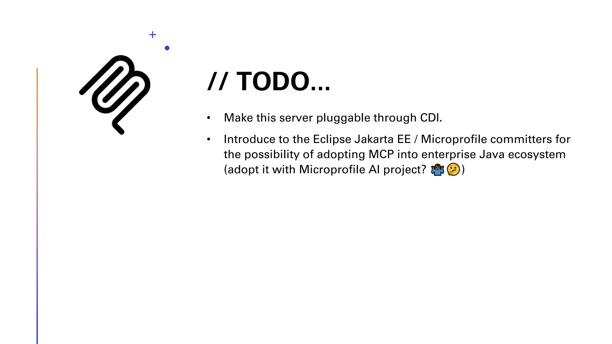 // TODO... • Make this server pluggable through CDI. • Introduce to the Eclipse Jakarta EE / Microprofile committers for the possibility of adopting MCP into enterprise Java ecosystem (adopt it with Microprofile AI project? ) 